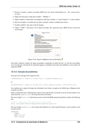 QGIS User Guide, Versão 1.8
3. Procure e localize o arquivo de projeto QGIS que você salvou anteriormente (ex.: ﬁle: mapserverpro-
ject.qgs).
4. Digite um nome para o mapa (por exemplo, ‘‘ MyMap ‘‘).
5. Digite a largura e a altura para a sua imagem de saída (por exemplo, 600 para a largura e 400 para a altura).
6. Para este exemplo, as camadas são em metros, portanto, mudar as unidades para metros.
7. Escolha: guilabel: ‘png’ para o tipo de imagem.
8. Clique ** [OK] ** para gerar o novo arquivo do mapa: ﬁle: qgisproject.map. QGIS mostra o sucesso de
seus esforços.
Figura 19.22: Export to MapServer Succesfull Dialog
Você pode visualizar o arquivo de mapa em qualquer visualizador ou editor de texto. Se você der uma olhada,
você vai notar que a ferramenta de exportação agrega os metadados necessários para habilitar o nosso arquivo de
mapa para WMS.
19.13.3 Solução de problemas
If you get error messages from mapserver like:
loadSymbolSet(): Unable to access file. (./symbols/symbols.txt)
or:
msLoadFontset(): Unable to access file. Error opening fontset ./fonts/fonts.txt.
Isso signiﬁca que o arquivo de mapa está solicitando como fontes ou arquivos de símbolo que o Mapserver não
consegue encontrar.
Either comment the lines containing those names in the map ﬁle (this is possible if you do not have labels or use
styles from the symbols.txt). Or create those ﬁles (see below).
The most simple fonts.txt ﬁle (because arial is used in the QGIS generated map ﬁles) contains the following
line
# either relative to the map file or a full path:
arial /usr/share/fonts/truetype/msttcorefonts/arial.ttf
The most simple symbols.txt ﬁle contains the deﬁnition of a circle symbol (because a circle symbol is used
for point layers)
SYMBOLSET
SYMBOL
NAME "circle"
TYPE ellipse
19.13. Complemento de exportação do MapServer 235
 
