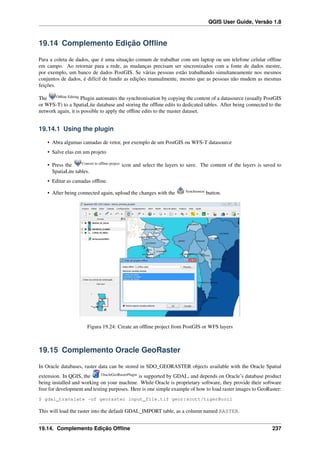 QGIS User Guide, Versão 1.8
19.14 Complemento Edição Ofﬂine
Para a coleta de dados, que é uma situação comum de trabalhar com um laptop ou um telefone celular ofﬂine
em campo. Ao retornar para a rede, as mudanças precisam ser sincronizados com a fonte de dados mestre,
por exemplo, um banco de dados PostGIS. Se várias pessoas estão trabalhando simultaneamente nos mesmos
conjuntos de dados, é difícil de fundir as edições manualmente, mesmo que as pessoas não mudem as mesmas
feições.
The Ofﬂine Editing
Plugin automates the synchronisation by copying the content of a datasource (usually PostGIS
or WFS-T) to a SpatiaLite database and storing the ofﬂine edits to dedicated tables. After being connected to the
network again, it is possible to apply the ofﬂine edits to the master dataset.
19.14.1 Using the plugin
• Abra algumas camadas de vetor, por exemplo de um PostGIS ou WFS-T datasource
• Salve elas em um projeto
• Press the Convert to ofﬂine project
icon and select the layers to save. The content of the layers is saved to
SpatiaLite tables.
• Editar as camadas ofﬂine.
• After being connected again, upload the changes with the Synchronize
button.
Figura 19.24: Create an ofﬂine project from PostGIS or WFS layers
19.15 Complemento Oracle GeoRaster
In Oracle databases, raster data can be stored in SDO_GEORASTER objects available with the Oracle Spatial
extension. In QGIS, the OracleGeoRasterPlugin
is supported by GDAL, and depends on Oracle’s database product
being installed and working on your machine. While Oracle is proprietary software, they provide their software
free for development and testing purposes. Here is one simple example of how to load raster images to GeoRaster:
$ gdal_translate -of georaster input_file.tif geor:scott/tiger@orcl
This will load the raster into the default GDAL_IMPORT table, as a column named RASTER.
19.14. Complemento Edição Ofﬂine 237
 