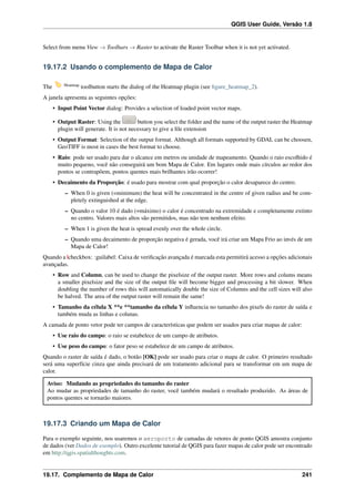 QGIS User Guide, Versão 1.8
Select from menu View → Toolbars → Raster to activate the Raster Toolbar when it is not yet activated.
19.17.2 Usando o complemento de Mapa de Calor
The Heatmap
toolbutton starts the dialog of the Heatmap plugin (see ﬁgure_heatmap_2).
A janela apresenta as seguintes opções:
• Input Point Vector dialog: Provides a selection of loaded point vector maps.
• Output Raster: Using the button you select the folder and the name of the output raster the Heatmap
plugin will generate. It is not necessary to give a ﬁle extension
• Output Format: Selection of the output format. Although all formats supported by GDAL can be choosen,
GeoTIFF is most in cases the best format to choose.
• Raio: pode ser usado para dar o alcance em metros ou unidade de mapeamento. Quando o raio escolhido é
muito pequeno, você não conseguirá um bom Mapa de Calor. Em lugares onde mais círculos ao redor dos
pontos se contrapôem, pontos quentes mais brilhantes irão ocorrer!
• Decaimento da Proporção: é usado para mostrar com qual proporção o calor desaparece do centro.
– When 0 is given (=minimum) the heat will be concentrated in the centre of given radius and be com-
pletely extinguished at the edge.
– Quando o valor 10 é dado (=máximo) o calor é concentrado na extremidade e completamente extinto
no centro. Valores mais altos são permitidos, mas não tem nenhum efeito.
– When 1 is given the heat is spread evenly over the whole circle.
– Quando uma decaimento de proporção negativa é gerada, você irá criar um Mapa Frio ao invés de um
Mapa de Calor!
Quando a |checkbox: :guilabel: Caixa de veriﬁcação avançada é marcada esta permitirá acesso a opções adicionais
avançadas.
• Row and Column, can be used to change the pixelsize of the output raster. More rows and colums means
a smaller pixelsize and the size of the output ﬁle will become bigger and processing a bit slower. When
doubling the number of rows this will automatically double the size of Columns and the cell sizes will also
be halved. The area of the output raster will remain the same!
• Tamanho da célula X **e **tamanho da célula Y inﬂuencia no tamanho dos pixels do raster de saída e
também muda as linhas e colunas.
A camada de ponto vetor pode ter campos de características que podem ser usados para criar mapas de calor:
• Use raio do campo: o raio se estabelece de um campo de atributos.
• Use peso do campo: o fator peso se estabelece de um campo de atributos.
Quando o raster de saída é dado, o botão [OK] pode ser usado para criar o mapa de calor. O primeiro resultado
será uma superfície cinza que ainda precisará de um tratamento adicional para se transformar em um mapa de
calor.
Aviso: Mudando as propriedades do tamanho do raster
Ao mudar as propriedades de tamanho do raster, você também mudará o resultado produzido. As áreas de
pontos quentes se tornarão maiores.
19.17.3 Criando um Mapa de Calor
Para o exemplo seguinte, nos usaremos o aeroporto de camadas de vetores de ponto QGIS amostra conjunto
de dados (ver Dados de exemplo). Outro excelente tutorial de QGIS para fazer mapas de calor pode ser encontrado
em http://qgis.spatialthoughts.com.
19.17. Complemento de Mapa de Calor 241
 