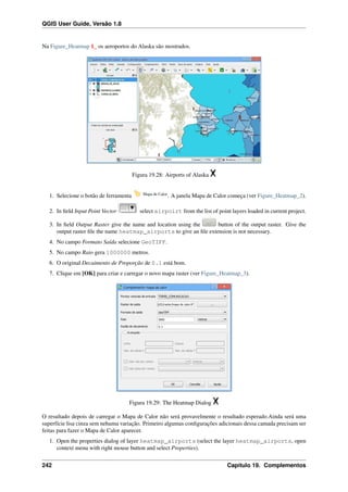 QGIS User Guide, Versão 1.8
Na Figure_Heatmap 1_ os aeroportos do Alaska são mostrados.
Figura 19.28: Airports of Alaska
1. Selecione o botão de ferramenta Mapa de Calor
. A janela Mapa de Calor começa (ver Figure_Heatmap_2).
2. In ﬁeld Input Point Vector select airpoirt from the list of point layers loaded in current project.
3. In ﬁeld Output Raster give the name and location using the button of the output raster. Give the
output raster ﬁle the name heatmap_airports to give an ﬁle extension is not necessary.
4. No campo Formato Saída selecione GeoTIFF.
5. No campo Raio gera 1000000 metros.
6. O original Decaimento de Proporção de 0.1 está bom.
7. Clique em [OK] para criar e carregar o novo mapa raster (ver Figure_Heatmap_3).
Figura 19.29: The Heatmap Dialog
O resultado depois de carregar o Mapa de Calor não será provavelmente o resultado esperado.Ainda será uma
superfície lisa cinza sem nehuma variação. Primeiro algumas conﬁgurações adicionais dessa camada precisam ser
feitas para fazer o Mapa de Calor aparecer.
1. Open the properties dialog of layer heatmap_airports (select the layer heatmap_airports, open
context menu with right mouse button and select Properties).
242 Capítulo 19. Complementos
 