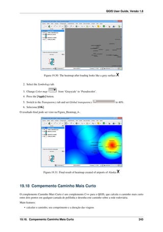 QGIS User Guide, Versão 1.8
Figura 19.30: The heatmap after loading looks like a grey surface
2. Select the Symbology tab.
3. Change Color map from ‘Grayscale’ to ‘Pseudocolor’.
4. Press the [Apply] button.
5. Switch to the Transparency tab and set Global transparency to 40%.
6. Selecione [OK]
O resultado ﬁnal pode ser visto na Figura_Heatmap_4-.
Figura 19.31: Final result of heatmap created of airports of Alaska
19.18 Compemento Caminho Mais Curto
O complemento Caminho Mais Curto é um complemento C++ para o QGIS, que calcula o caminho mais curto
entre dois pontos em qualquer camada de polilinha e desenha este caminho sobre a rede rodoviária.
Main features:
• calcular o caminho, seu comprimento e a duração das viagens
19.18. Compemento Caminho Mais Curto 243
 