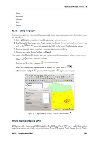 QGIS User Guide, Versão 1.8
• Cruza
• Intersecta
• Disjunto
• Toca
• Dentro
19.19.1 Using the plugin
Como exemplo, queremos encontrar as feições da camada Alaska que contenham aeroportos. Os seguintes passos
são necessários:
1. Inici o QGIS e abra os seguintes vetores:ﬁle:regions.shp e airports.shp.
2. Load the Spatial Query plugin in the Plugin Manager (see Section Carregar um complemento interno) and
click on the Spatial Query
icon which appears in the QGIS toolbar menu. The plugin dialog appears.
3. Selecione a camada regions como fonte e a camada airports como referência.
4. Selecione a operação ‘Contém’ e clique em [Apply].
Now you get a list of feature IDs from the query and you have several options as shown in ﬁgure_spatial_query_1.
• Clique em Criar camada a partir dos itens selecionados
• Selecione um ID na lista e clique em Criar camada a partir da seleção
• Select the ‘Remove from current selection’ in the ﬁeld And use the result to .
• adicionalmente você pode Aproximar do Item ou exibir o Registro de mensagens.
Figura 19.33: Spatial Query analysis - regions contain airports
19.20 Complemento SPIT
QGIS comes with a plugin named SPIT (Shapeﬁle to PostGIS Import Tool). SPIT can be used to load multiple
shapeﬁles at one time and includes support for schemas. To use SPIT, open the Plugin Manager from the Plugins
19.20. Complemento SPIT 245
 