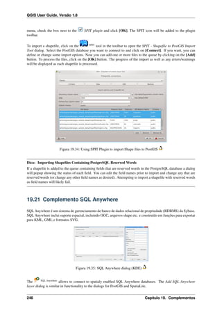 QGIS User Guide, Versão 1.8
menu, check the box next to the SPIT plugin and click [OK]. The SPIT icon will be added to the plugin
toolbar.
To import a shapeﬁle, click on the SPIT
tool in the toolbar to open the SPIT - Shapeﬁle to PostGIS Import
Tool dialog. Select the PostGIS database you want to connect to and click on [Connect]. If you want, you can
deﬁne or change some import options. Now you can add one or more ﬁles to the queue by clicking on the [Add]
button. To process the ﬁles, click on the [OK] button. The progress of the import as well as any errors/warnings
will be displayed as each shapeﬁle is processed.
Figura 19.34: Using SPIT Plugin to import Shape ﬁles to PostGIS
Dica: Importing Shapeﬁles Containing PostgreSQL Reserved Words
If a shapeﬁle is added to the queue containing ﬁelds that are reserved words in the PostgreSQL database a dialog
will popup showing the status of each ﬁeld. You can edit the ﬁeld names prior to import and change any that are
reserved words (or change any other ﬁeld names as desired). Attempting to import a shapeﬁle with reserved words
as ﬁeld names will likely fail.
19.21 Complemento SQL Anywhere
SQL Anywhere é um sistema de gerenciamento de banco de dados relacional de propriedade (RDBMS) da Sybase.
SQL Anywhere inclui suporte espacial, incluindo OGC, arquivos shape etc. e construído em funções para exportar
para KML, GML e formatos SVG.
Figura 19.35: SQL Anywhere dialog (KDE)
The SQL Anywhere
allows to connect to spatialy enabled SQL Anywhere databases. The Add SQL Anywhere
layer dialog is similar in functionality to the dialogs for PostGIS and SpatiaLite.
246 Capítulo 19. Complementos
 