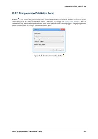 QGIS User Guide, Versão 1.8
19.22 Complemento Estatística Zonal
With the Zonal Statistics Plugin
you can analyze the results of a thematic classiﬁcation. It allows to calculate several
values of the pixels of a raster layer with the help of a polygonal vector layer (see ﬁgure_zonal_statistics). You can
calculate the sum, the mean value and the total count of the pixels that are within a polygon. The plugin generates
output columns in the vector layer with a user-deﬁned preﬁx.
Figura 19.36: Zonal statistics dialog (KDE)
19.22. Complemento Estatística Zonal 247
 