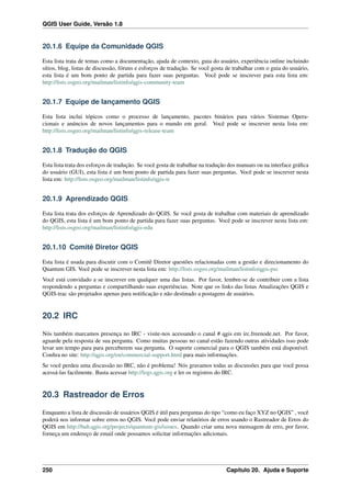 QGIS User Guide, Versão 1.8
20.1.6 Equipe da Comunidade QGIS
Esta lista trata de temas como a documentação, ajuda de contexto, guia do usuário, experiência online incluindo
sítios, blog, listas de discussão, fóruns e esforços de tradução. Se você gosta de trabalhar com o guia do usuário,
esta lista é um bom ponto de partida para fazer suas perguntas. Você pode se inscrever para esta lista em:
http://lists.osgeo.org/mailman/listinfo/qgis-community-team
20.1.7 Equipe de lançamento QGIS
Esta lista inclui tópicos como o processo de lançamento, pacotes binários para vários Sistemas Opera-
cionais e anúncios de novos lançamentos para o mundo em geral. Você pode se inscrever nesta lista em:
http://lists.osgeo.org/mailman/listinfo/qgis-release-team
20.1.8 Tradução do QGIS
Esta lista trata dos esforços de tradução. Se você gosta de trabalhar na tradução dos manuais ou na interface gráﬁca
do usuário (GUI), esta lista é um bom ponto de partida para fazer suas perguntas. Você pode se inscrever nesta
lista em: http://lists.osgeo.org/mailman/listinfo/qgis-tr
20.1.9 Aprendizado QGIS
Esta lista trata dos esforços de Aprendizado do QGIS. Se você gosta de trabalhar com materiais de aprendizado
do QGIS, esta lista é um bom ponto de partida para fazer suas perguntas. Você pode se inscrever nesta lista em:
http://lists.osgeo.org/mailman/listinfo/qgis-edu
20.1.10 Comitê Diretor QGIS
Esta lista é usada para discutir com o Comitê Diretor questões relacionadas com a gestão e direcionamento do
Quantum GIS. Você pode se inscrever nesta lista em: http://lists.osgeo.org/mailman/listinfo/qgis-psc
Você está convidado a se inscrever em qualquer uma das listas. Por favor, lembre-se de contribuir com a lista
respondendo a perguntas e compartilhando suas experiências. Note que os links das listas Atualizações QGIS e
QGIS-trac são projetados apenas para notiﬁcação e não destinado a postagens de usuários.
20.2 IRC
Nós também marcamos presença no IRC - visite-nos acessando o canal # qgis em irc.freenode.net. Por favor,
aguarde pela resposta de sua pergunta. Como muitas pessoas no canal estão fazendo outras atividades isso pode
levar um tempo para para perceberem sua pergunta. O suporte comercial para o QGIS também está disponível.
Conﬁra no site: http://qgis.org/en/commercial-support.html para mais informações.
Se você perdeu uma discussão no IRC, não é problema! Nós gravamos todas as discussões para que você possa
acessá-las facilmente. Basta acessar http://logs.qgis.org e ler os registros do IRC.
20.3 Rastreador de Erros
Emquanto a lista de discussão de usuários QGIS é útil para perguntas do tipo “como eu faço XYZ no QGIS” , você
poderá nos informar sobre erros no QGIS. Você pode enviar relatórios de erros usando o Rastreador de Erros do
QGIS em http://hub.qgis.org/projects/quantum-gis/issues. Quando criar uma nova mensagem de erro, por favor,
forneça um endereço de email onde possamos solicitar informações adicionais.
250 Capítulo 20. Ajuda e Suporte
 