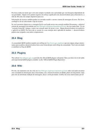 QGIS User Guide, Versão 1.8
Por favor, tenha em mente que o erro nem sempre é avaliado com a prioridade que você desejaria (dependendo de
sua gravidade). Alguns erros podem requerer um esforço signiﬁcativo dos desenvolvedores para solucioná-lo e a
mão de obra não está sempre disponível para isso.
Solicitações de recursos também podem ser enviadas usando o mesmo sistema de mensagem de erros. Por favor,
certiﬁque-se de ter selecionado o tipo de recurso.
Se você encontrou algum erro e conseguiu ﬁxá-lo você pode enviar esta correção também.Novamente, o adorável
sistema de mensagens da redmine em http://hub.qgis.org/projects/quantum-gis/issues faz isso muito bem. Vá em
“correção fornecida” marque e anexe sua correção antes de enviar o erro. Algum desenvolvedores irá analisá-lo
e aplicá-lo no QGIS. Por favor não se assuste se a sua correção não é aplicada de imediato — desenvolvedores
podem estar ocupados com outros compromissos.
20.4 Blog
A comunidade QGIS também mantém um weblog em http://www.qgis.org/planet que tem alguns artigos interes-
santes para usuários e desenvolvedores bem como fornecido por outros blogs da comunidade. Você está convidado
a contribuir no blog do QGIS!
20.5 Plugins
The website http://plugins.qgis.org provides the ofﬁcial QGIS plugins web portal. Here you ﬁnd a list of all stable
and experimental QGIS plugins available via the ‘Ofﬁcial QGIS Plugin Repository’.
20.6 Wiki
Por ﬁm, nós mantemos um site wiki em http://hub.qgis.org/projects/quantum-gis/wiki onde você pode encontrar
uma variedade de informações úteis relacionadas com o desenvolvimento em QGIS, planos de lançamento, links
para sites de download, tradução de mensagens, dicas e assim por diante. Conﬁra, há coisas interessantes por lá!
20.4. Blog 251
 