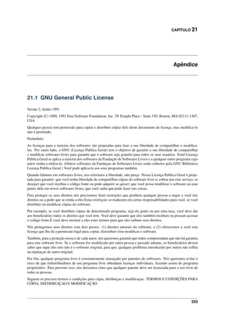 CAPÍTULO 21
Apêndice
21.1 GNU General Public License
Versão 2, Junho 1991
Copyright (C) 1989, 1991 Free Software Foundation, Inc. 59 Temple Place - Suite 330, Boston, MA 02111-1307,
USA
Qualquer pessoa tem permissão para copiar e distribuir cópias ﬁéis deste documento de licença, mas modiﬁca-lo
não é permitido.
Preâmbulo
As licenças para a maioria dos softwares são projetadas para tirar a sua liberdade de compartilhar e modiﬁca-
los. Por outro lado, a GNU (Licença Publica Geral) tem o objetivo de garantir a sua liberdade de compartilhar
e modiﬁcar softwares livres para garantir que o software seja gratuito para todos os seus usuários. Estal Licença
Publica Geral se aplica a maioria dos softwares da Fundação de Softwares Livres e a qualquer outro programa cujo
autor venha a utiliza-la. (Outros softwares da Fundaçao de Softwares Livres estão cobertos pela GNU Biblioteca
Licença Publica Geral.) Você pode aplica-la aos seus programas também.
Quando falamos em softwares livres, nos referimos a liberdade, não preço. Nossa Licença Publica Geral é proje-
tada para garantir: que você tenha liberdade de compartilhar cópias do software livre (e cobrar por este serviço, se
desejar) que você recebeu o código fonte ou pode adquirir se quiser; que você possa modiﬁcar o software ou usar
partes dele em novos softwares livres; que você saiba que pode fazer tais coisas.
Para proteger os seus direitos nós precisamos fazer restrições que proibem qualquer pessoa a negar a você tais
direitos ou a pedir que se renda a eles.Estas restriçoes se traduzem em certas responsabilidades para você, se você
distribuir ou modiﬁcar cópias do software.
Por exemplo, se você distribuir cópias de determinado programa, seja ele gratis ou por uma taxa, você deve dar
aos beneﬁciários todos os direitos que você tem. Você deve garantir que eles também recebam ou possam acessar
o codigo fonte.E você deve mostrar a eles estes termos para que eles saibam seus direitos.
Nós protegemos seus direitos com dois passos: (1) direitos autorais do software, e (2) oferecemos a você esta
licença que lhe dá a permissão legal para copiar, distruibuir e/ou modiﬁcar o software.
Também, para a proteção nossa e de cada autor, nós queremos garantir que todos compreendam que não há garantia
para este software livre. Se o software for modiﬁcado por outra pessoa e passado adiante, os beneﬁciários devem
saber que oque eles tem não é o software original, para que, qualquer problema introduzido por outros não reﬂita
na reputaçao do autor original.
Por ﬁm, qualquer programa livre é constantemente ameaçado por patentes de softwares. Nós queremos evitar o
risco de que redistribuidores de um programa livre obtenham licenças individuais, fazendo assim do programa
proprietário. Para prevenir isso, nós deixamos claro que qualquer patente deve ser licenciada para o uso livre de
todas as pessoas.
Seguem os precisos termos e condições para cópia, ditribuiçao e modiﬁcaçao. TERMOS E CONDIÇÕES PARA
CÓPIA, DISTRIBUIÇAO E MODIFICAÇÃO
253
 