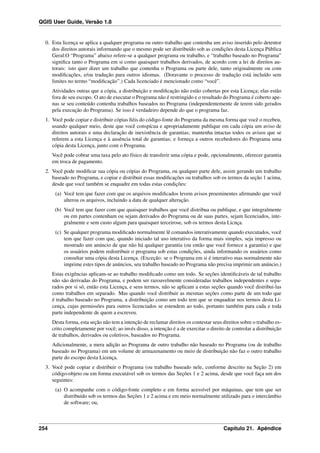 QGIS User Guide, Versão 1.8
0. Esta licença se aplica a qualquer programa ou outro trabalho que contenha um aviso inserido pelo detentor
dos direitos autorais informando que o mesmo pode ser distribuído sob as condições desta Licença Pública
Geral.O “Programa” abaixo refere-se a qualquer programa ou trabalho, e “trabalho baseado no Programa”
signiﬁca tanto o Programa em si como quaisquer trabalhos derivados, de acordo com a lei de direitos au-
torais: isto quer dizer um trabalho que contenha o Programa ou parte dele, tanto originalmente ou com
modiﬁcações, e/ou tradução para outros idiomas. (Doravante o processo de tradução está incluído sem
limites no termo “modiﬁcação”.) Cada licenciado é mencionado como “você”.
Atividades outras que a cópia, a distribuição e modiﬁcação não estão cobertas por esta Licença; elas estão
fora de seu escopo. O ato de executar o Programa não é restringido e o resultado do Programa é coberto ape-
nas se seu conteúdo contenha trabalhos baseados no Programa (independentemente de terem sido gerados
pela execução do Programa). Se isso é verdadeiro depende do que o programa faz.
1. Você pode copiar e distribuir cópias ﬁéis do código-fonte do Programa da mesma forma que você o recebeu,
usando qualquer meio, deste que você conspícua e apropriadamente publique em cada cópia um aviso de
direitos autorais e uma declaração de inexistência de garantias; mantenha intactas todos os avisos que se
referem a esta Licença e à ausência total de garantias; e forneça a outros recebedores do Programa uma
cópia desta Licença, junto com o Programa.
Você pode cobrar uma taxa pelo ato físico de transferir uma cópia e pode, opcionalmente, oferecer garantia
em troca de pagamento.
2. Você pode modiﬁcar sua cópia ou cópias do Programa, ou qualquer parte dele, assim gerando um trabalho
baseado no Programa, e copiar e distribuir essas modiﬁcações ou trabalhos sob os termos da seção 1 acima,
desde que você também se enquadre em todas estas condições:
(a) Você tem que fazer com que os arquivos modiﬁcados levem avisos proeminentes aﬁrmando que você
alterou os arquivos, incluindo a data de qualquer alteração.
(b) Você tem que fazer com que quaisquer trabalhos que você distribua ou publique, e que integralmente
ou em partes contenham ou sejam derivados do Programa ou de suas partes, sejam licenciados, inte-
gralmente e sem custo algum para quaisquer terceirose, sob os termos desta Licnça.
(c) Se qualquer programa modiﬁcado normalmente lê comandos interativamente quando executados, você
tem que fazer com que, quando iniciado tal uso interativo da forma mais simples, seja impresso ou
mostrado um anúncio de que não há qualquer garantia (ou então que você fornece a garantia) e que
os usuários podem redistribuir o programa sob estas condições, ainda informando os usuários como
consultar uma cópia desta Licença. (Exceção: se o Programa em si é interativo mas normalmente não
imprime estes tipos de anúncios, seu trabalho baseado no Programa não precisa imprimir um anúncio.)
Estas exigências aplicam-se ao trabalho modiﬁcado como um todo. Se seções identiﬁcáveis de tal trabalho
não são derivadas do Programa, e podem ser razoavelmente consideradas trabalhos independentes e sepa-
rados por si só, então esta Licença, e seus termos, não se aplicam a estas seções quando você distribui-las
como trabalhos em separado. Mas quando você distribuir as mesmas seções como parte de um todo que
é trabalho baseado no Programa, a distribuição como um todo tem que se enquadrar nos termos desta Li-
cença, cujas permissões para outros licenciados se estendem ao todo, portanto também para cada e toda
parte independente de quem a escreveu.
Desta forma, esta seção não tem a intenção de reclamar direitos os contestar seus direitos sobre o trabalho es-
crito completamente por você; ao invés disso, a intenção é a de exercitar o direito de controlar a distribuição
de trabalhos, derivados ou coletivos, baseados no Programa.
Adicionalmente, a mera adição ao Programa de outro trabalho não baseado no Programa (ou de trabalho
baseado no Programa) em um volume de armazenamento ou meio de distribuição não faz o outro trabalho
parte do escopo desta Licença.
3. Você pode copiar e distribuir o Programa (ou trabalho baseado nele, conforme descrito na Seção 2) em
código-objeto ou em forma executável sob os termos das Seções 1 e 2 acima, desde que você faça um dos
seguintes:
(a) O acompanhe com o código-fonte completo e em forma acessível por máquinas, que tem que ser
distribuído sob os termos das Seções 1 e 2 acima e em meio normalmente utilizado para o intercâmbio
de software; ou,
254 Capítulo 21. Apêndice
 