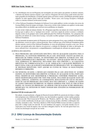 QGIS User Guide, Versão 1.8
8. Se a distribuição e/ou uso do Programa são restringidos em certos países por patentes ou direitos autorais,
o detentor dos direitos autorais original, e que colocou o Programa sob esta Licença, pode incluir uma limi-
tação geográﬁca de distribuição, excluindo aqueles países de forma a tornar a distribuição permitida apenas
naqueles ou entre aqueles países então não excluídos. Nestes casos, esta Licença incorpora a limitação
como se a mesma constasse escrita nesta Licença.
9. A Free Software Foundation (Fundação do Software Livre) pode publicar versões revisadas e/ou novas da
Licença Pública Geral de tempos em tempos. Estas novas versões serão similares em espírito à versão atual,
mas podem diferir em detalhes que resolvem novos problemas ou situações.
A cada versão é dada um número distinto. Se o Programa especiﬁca um número de versão especíﬁco desta
Licença que se aplica a ele e a “qualquer nova versão”, você tem a opção de aceitar os termos e condições
daquela versão ou de qualquer outra versão publicada pela Free Software Foundation. Se o programa não
especiﬁca um número de versão desta Licença, você pode escolher qualquer versão já publicada pela Free
Software Foundation.
10. Se você pretende incorporar partes do Programa em outros programas livres cujas condições de distribuição
são diferentes, escreva ao autor e solicite permissão. Para o software que a Free Software Foundation detém
direitos autorais, escreva à Free Software Foundation; às vezes nós permitimos exceções a este caso. Nossa
decisão será guiada pelos dois objetivos de preservar a condição de liberdade de todas as derivações do
nosso software livre, e de promover o compartilhamento e reutilização de software em aspectos gerais.
AUSÊNCIA DE GARANTIA
11. PELO PROGRAMA SER LICENCIADO SEM ÔNUS, NÃO HÁ QUALQUER GARANTIA PARA O
PROGRAMA, NA EXTENSÃO PERMITIDA PELAS LEIS APLICÁVEIS. EXCETO QUANDO EX-
PRESSADO DE FORMA ESCRITA, OS DETENTORES DOS DIREITOS AUTORAIS E/OU TER-
CEIROS DISPONIBILIZAM O PROGRAMA “NO ESTADO”, SEM QUALQUER TIPO DE GARAN-
TIAS, EXPRESSAS OU IMPLÍCITAS, INCLUINDO, MAS NÃO LIMITADO A, AS GARANTIAS
IMPLÍCITAS DE COMERCIALIZAÇÃO E AS DE ADEQUAÇÃO A QUALQUER PROPÓSITO. O
RISCO TOTAL COM A QUALIDADE E DESEMPENHO DO PROGRAMA É SEU. SE O PROGRAMA
SE MOSTRAR DEFEITUOSO, VOCÊ ASSUME OS CUSTOS DE TODAS AS MANUTENÇÕES,
REPAROS E CORREÇÕES.
12. EM NENHUMA OCASIÃO, A MENOS QUE EXIGIDO PELAS LEIS APLICÁVEIS OU ACORDO
ESCRITO, OS DETENTORES DOS DIREITOS AUTORAIS, OU QUALQUER OUTRA PARTE QUE
POSSA MODIFICAR E/OU REDISTRIBUIR O PROGRAMA CONFORME PERMITIDO ACIMA,
SERÃO RESPONSABILIZADOS POR VOCÊ POR DANOS, INCLUINDO QUALQUER DANO EM
GERAL, ESPECIAL, ACIDENTAL OU CONSEQÜENTE, RESULTANTES DO USO OU INCAPACI-
DADE DE USO DO PROGRAMA (INCLUINDO, MAS NÃO LIMITADO A, A PERDA DE DADOS
OU DADOS TORNADOS INCORRETOS, OU PERDAS SOFRIDAS POR VOCÊ OU POR OUTRAS
PARTES, OU FALHAS DO PROGRAMA AO OPERAR COM QUALQUER OUTRO PROGRAMA),
MESMO QUE TAL DETENTOR OU PARTE TENHAM SIDO AVISADOS DA POSSIBILIDADE DE
TAIS DANOS.
Quantum GIS Qt exceção para GPL
Em adição, excepcionalmente, a Equipe de Desenvolvimento QGIS dá a permissão de linkar o código
deste programa com a biblioteca QT, inclusa, mas não limitada as seguintes versões (ambas gratuitas
e comerciais):Qt / Não-Comercial do Windows, Qt / Windows, Qt/X11, Qt / Mac, e Qt / Embedded
(ou com versões modiﬁcadas do Qt que usam a mesma licença do Qt) e distribuir combinações rela-
cionadas, incluindo os dois. Você deve obedecer a GNU General Public License em todos os aspectos
para todo o código usado em outra Qt. Se você modiﬁcar este arquivo, você pode estender essa ex-
ceção para a sua versão do arquivo, mas você não é obrigado a fazê-lo. Se você não quiser fazer isso,
exclua essa declaração exceção de sua versão.
21.2 GNU Licença de Documentação Gratuíta
Versão 1.3, 3 de Novembro de 2008
256 Capítulo 21. Apêndice
 