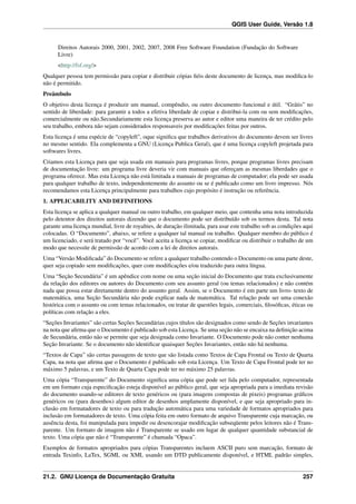 QGIS User Guide, Versão 1.8
Direitos Autorais 2000, 2001, 2002, 2007, 2008 Free Software Foundation (Fundação do Software
Livre)
<http://fsf.org/>
Qualquer pessoa tem permissão para copiar e distribuir cópias ﬁéis deste documento de licença, mas modiﬁca-lo
não é permitido.
Preâmbulo
O objetivo desta licença é produzir um manual, compêndio, ou outro documento funcional e útil. “Grátis” no
sentido de liberdade: para garantir a todos a efetiva liberdade de copiar e distribui-la com ou sem modiﬁcações,
comercialmente ou não.Secundariamente esta licença preserva ao autor e editor uma maneira de ter crédito pelo
seu trabalho, embora não sejam considerados responsaveis por modiﬁcações feitas por outros.
Esta licença é uma espécie de “copyleft”, oque signiﬁca que trabalhos derivativos do documento devem ser livres
no mesmo sentido. Ela complementa a GNU (Licença Publica Geral), que é uma licença copyleft projetada para
softwares livres.
Criamos esta Licença para que seja usada em manuais para programas livres, porque programas livres precisam
de documentação livre: um programa livre deveria vir com manuais que ofereçam as mesmas liberdades que o
programa oferece. Mas esta Licença não está limitada a manuais de programas de computador; ela pode ser usada
para qualquer trabalho de texto, independentemente do assunto ou se é publicado como um livro impresso. Nós
recomendamos esta Licença principalmente para trabalhos cujo propósito é instrução ou referência.
1. APPLICABILITY AND DEFINITIONS
Esta licença se aplica a qualquer manual ou outro trabalho, em qualquer meio, que contenha uma nota introduzida
pelo detentor dos direitos autorais dizendo que o documento pode ser distribuído sob os termos desta. Tal nota
garante uma licença mundial, livre de royalties, de duração ilimitada, para usar este trabalho sob as condições aqui
colocadas. O “Documento”, abaixo, se refere a qualquer tal manual ou trabalho. Qualquer membro do público é
um licenciado, e será tratado por “você”. Você aceita a licença se copiar, modiﬁcar ou distribuir o trabalho de um
modo que necessite de permissão de acordo com a lei de direitos autorais.
Uma “Versão Modiﬁcada” do Documento se refere a qualquer trabalho contendo o Documento ou uma parte deste,
quer seja copiado sem modiﬁcações, quer com modiﬁcações e/ou traduzido para outra língua.
Uma “Seção Secundária” é um apêndice com nome ou uma seção inicial do Documento que trata exclusivamente
da relação dos editores ou autores do Documento com seu assunto geral (ou temas relacionados) e não contém
nada que possa estar diretamente dentro do assunto geral. Assim, se o Documento é em parte um livro- texto de
matemática, uma Seção Secundária não pode explicar nada de matemática. Tal relação pode ser uma conexão
histórica com o assunto ou com temas relacionados, ou tratar de questões legais, comerciais, ﬁlosóﬁcas, éticas ou
políticas com relação a eles.
“Seções Invariantes” são certas Seções Secundárias cujos títulos são designados como sendo de Seções invariantes
na nota que aﬁrma que o Documento é publicado sob esta Licença. Se uma seção não se encaixa na deﬁnição acima
de Secundária, então não se permite que seja designada como Invariante. O Documento pode não conter nenhuma
Seção Invariante. Se o documento não identiﬁcar quaisquer Seções Invariantes, então não há nenhuma.
“Textos de Capa” são certas passagens de texto que são listada como Textos de Capa Frontal ou Texto de Quarta
Capa, na nota que aﬁrma que o Documento é publicado sob esta Licença. Um Texto de Capa Frontal pode ter no
máximo 5 palavras, e um Texto de Quarta Capa pode ter no máximo 25 palavras.
Uma cópia “Transparente” do Documento signiﬁca uma cópia que pode ser lida pelo computador, representada
em um formato cuja especiﬁcação esteja disponível ao público geral, que seja apropriada para a imediata revisão
do documento usando-se editores de texto genéricos ou (para imagens compostas de pixeis) programas gráﬁcos
genéricos ou (para desenhos) algum editor de desenhos amplamente disponível, e que seja apropriado para in-
clusão em formatadores de texto ou para tradução automática para uma variedade de formatos apropriados para
inclusão em formatadores de texto. Uma cópia feita em outro formato de arquivo Transparente cuja marcação, ou
ausência desta, foi manipulada para impedir ou desencorajar modiﬁcação subseqüente pelos leitores não é Trans-
parente. Um formato de imagem não é Transparente se usado em lugar de qualquer quantidade substancial de
texto. Uma cópia que não é “Transparente” é chamada “Opaca”.
Exemplos de formatos apropriados para cópias Transparentes incluem ASCII puro sem marcação, formato de
entrada Texinfo, LaTex, SGML ou XML usando um DTD publicamente disponível, e HTML padrão simples,
21.2. GNU Licença de Documentação Gratuíta 257
 