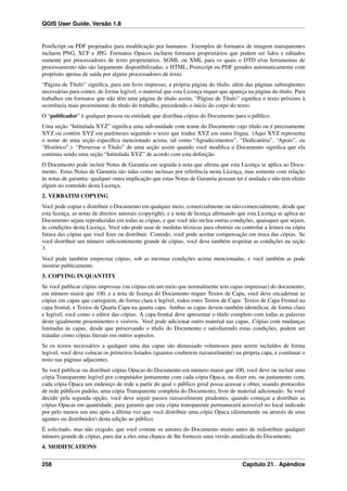 QGIS User Guide, Versão 1.8
PostScript ou PDF projetados para modiﬁcação por humanos. Exemplos de formatos de imagem transparentes
incluem PNG, XCF e JPG. Formatos Opacos incluem formatos proprietários que podem ser lidos e editados
somente por processadores de texto proprietários, SGML ou XML para os quais o DTD e/ou ferramentas de
processamento não são largamente disponibilizadas, e HTML, Postscript ou PDF gerados automaticamente com
propósito apenas de saída por alguns processadores de texto.
“Página de Título” signiﬁca, para um livro impresso, a própria página do título, além das páginas subseqüentes
necessárias para conter, de forma legível, o material que esta Licença requer que apareça na página do título. Para
trabalhos em formatos que não têm uma página de título assim, “Página de Título” signiﬁca o texto próximo à
ocorrência mais proeminente do título do trabalho, precedendo o início do corpo do texto.
O “publicador” é qualquer pessoa ou entidade que distribua cópias do Documento para o público.
Uma seção “Intitulada XYZ” signiﬁca uma sub-unidade com nome do Documento cujo título ou é precisamente
XYZ ou contém XYZ em parênteses seguindo o texto que traduz XYZ em outra língua. (Aqui XYZ representa
o nome de uma seção especíﬁca mencionado acima, tal como “Agradecimentos”, “Dedicatória”, “Apoio”, ou
“Histórico”.) “Preservar o Título” de uma seção assim quando você modiﬁca o Documento signiﬁca que ela
continua sendo uma seção “Intitulada XYZ” de acordo com esta deﬁnição.
O Documento pode incluir Notas de Garantia em seguida à nota que aﬁrma que esta Licença se aplica ao Docu-
mento. Estas Notas de Garantia são tidas como inclusas por referência nesta Licença, mas somente com relação
às notas de garantia: qualquer outra implicação que estas Notas de Garantia possam ter é anulada e não tem efeito
algum no conteúdo desta Licença.
2. VERBATIM COPYING
Você pode copiar e distribuir o Documento em qualquer meio, comercialmente ou não-comercialmente, desde que
esta licença, as notas de direitos autorais (copyright), e a nota de licença aﬁrmando que esta Licença se aplica ao
Documento sejam reproduzidas em todas as cópias, e que você não inclua outras condições, quaisquer que sejam,
às condições desta Licença. Você não pode usar de medidas técnicas para obstruir ou controlar a leitura ou cópia
futura das cópias que você ﬁzer ou distribuir. Contudo, você pode aceitar compensação em troca das cópias. Se
você distribuir um número suﬁcientemente grande de cópias, você deve também respeitar as condições na seção
3.
Você pode também emprestar cópias, sob as mesmas condições acima mencionadas, e você também as pode
mostrar publicamente.
3. COPYING IN QUANTITY
Se você publicar cópias impressas (ou cópias em um meio que normalmente tem capas impressas) do documento,
em número maior que 100, e a nota de licença do Documento requer Textos de Capa, você deve encadernar as
cópias em capas que carreguem, de forma clara e legível, todos estes Textos de Capa: Textos de Capa Frontal na
capa frontal, e Textos de Quarta Capa na quarta capa. Ambas as capas devem também identiﬁcar, de forma clara
e legível, você como o editor das cópias. A capa frontal deve apresentar o título completo com todas as palavras
deste igualmente proeminentes e visíveis. Você pode adicionar outro material nas capas. Cópias com mudanças
limitadas às capas, desde que preservando o título do Documento e satisfazendo estas condições, podem ser
tratadas como cópias literais em outros aspectos.
Se os textos necessários a qualquer uma das capas são demasiado volumosos para serem incluídos de forma
legível, você deve colocar os primeiros listados (quantos couberem razoavelmente) na própria capa, e continuar o
resto nas páginas adjacentes.
Se você publicar ou distribuir cópias Opacas do Documento em número maior que 100, você deve ou incluir uma
cópia Transparente legível por computador juntamente com cada cópia Opaca, ou dizer em, ou juntamente com,
cada cópia Opaca um endereço de rede a partir do qual o público geral possa acessar e obter, usando protocolos
de rede públicos padrão, uma cópia Transparente completa do Documento, livre de material adicionado. Se você
decidir pela segunda opção, você deve seguir passos razoavelmente prudentes, quando começar a distribuir as
cópias Opacas em quantidade, para garantir que esta cópia transparente permanecerá acessível no local indicado
por pelo menos um ano após a última vez que você distribuir uma cópia Opaca (diretamente ou através de seus
agentes ou distribuidor) desta edição ao público.
É solicitado, mas não exigido, que você contate os autores do Documento muito antes de redistribuir qualquer
número grande de cópias, para dar a eles uma chance de lhe fornecer uma versão atualizada do Documento.
4. MODIFICATIONS
258 Capítulo 21. Apêndice
 