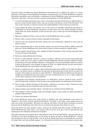 QGIS User Guide, Versão 1.8
Você pode copiar e distribuir uma Versão Modiﬁcada do Documento sob as condições das seções 2 e 3 acima,
desde que você forneça a Versão Modiﬁcada estritamente sob esta Licença, com a Versão Modiﬁcada no papel de
Documento, permitindo assim a distribuição e modiﬁcação da Versão Modiﬁcada a quem quer que possua uma
cópia desta. Além disso, você deve executar os seguintes procedimentos na Versão Modiﬁcada:
1. Use in the Title Page (and on the covers, if any) a title distinct from that of the Document, and from those of
previous versions (which should, if there were any, be listed in the History section of the Document). You
may use the same title as a previous version if the original publisher of that version gives permission.
2. Liste na Página de Título, como autores, uma ou mais pessoas ou entidades responsáveis pela autoria ou
modiﬁcações na Versão Modiﬁcada, juntamente com pelo menos cinco dos autores principais do Docu-
mento (todos seus autores principais, se houver menos que cinco), a menos que estes lhe desobriguem desta
exigência.
3. Mencione na Página de Título o nome do editor da Versão Modiﬁcada, como seu editor.
4. Preserve todas as notas de direitos autorais (copyright) do Documento.
5. Adicione uma nota apropriada de direitos autorais para suas modiﬁcações, adjacente às outras notas de
direitos autorais.
6. Inclua, imediatamente após as notas de direitos autorais, uma nota de licença dando ao público permissão
para usar a Versão Modiﬁcada sob os termos desta Licença, na forma mostrada no Adendo abaixo.
7. Preserve naquela nota de licença a lista completa de Seções Invariantes e Textos de Capa requeridos dados
na nota de licença do Documento.
8. Inclua uma cópia inalterada desta Licença.
9. Preserve a seção intitulada “Histórico”, preserve seu título, e adicione a esta um item mencionando pelo
menos o título, ano, novos autores, e editor da Versão Modiﬁcada conforme incluído na Página de Título.
Se não houver uma seção intitulada “Histórico” no Documento, crie uma mencionando o título, ano, autores
e editor do Documento como mostrado na Página de Título, em seguida adicione um item descrevendo a
Versão Modiﬁcada como mencionado na sentença anterior.
10. Preserve o endereço de rede, se algum, dado no Documento para acesso público a uma cópia Transparente
deste e, da mesma maneira, os endereços de rede dados no Documento para versões prévias nas quais este
se baseia. Estes podem ser colocados na seção “Histórico”. Você pode omitir um endereço de rede para um
trabalho que foi publicado pelo menos quatro anos antes do Documento em si, ou se o editor original da
versão à qual o endereço se refere der permissão.
11. Para qualquer seção intitulada “Agradecimentos” ou “Dedicatória”, preserve o título da seção, e preserve
dentro da seção toda a substância e tom de cada um dos agradecimentos e/ou dedicatórias lá mencionados.
12. Preserve todas as Seções Invariantes do Documento, inalteradas no seu texto e títulos. Números de seção
ou o equivalente não são considerados parte dos títulos das seções.
13. Apague qualquer seção intitulada “Apoio”. Tal seção não ser incluída na Versão Modiﬁcada.
14. Não modiﬁque o título de qualquer seção a ser intitulada “Apoio” ou que resulte em conﬂito com título de
qualquer Seção Invariante.
15. Preserve any Warranty Disclaimers.
Se a Versão Modiﬁcada incluir novas seções iniciais ou apêndices que sejam qualiﬁcados como Seções Se-
cundárias, e não contiver material copiado do Documento, você pode, a seu critério, tornar algumas dessas ou
todas essas seções em invariantes. Para fazer isso, adicione seus títulos à lista de Seções Invariantes na nota de
licença da Versão Modiﬁcada. Estes títulos devem ser distintos de quaisquer outros títulos de seções.
Você pode incluir uma seção intitulada “Apoio”, dado que ela contenha nada além de apoio recebido para sua
Versão Modiﬁcada por várias fontes – por exemplo, notas do revisor ou de que o texto foi aprovado por uma
organização como a deﬁnição autoritativa de um padrão.
Você pode adicionar uma passagem de até cinco palavras como Texto de Capa Frontal, e uma passagem de até
25 palavras como Texto de Quarta Capa, ao ﬁm da lista de Textos de Capa na Versão Modiﬁcada. Somente
uma passagem de Texto de Capa Frontal e uma de Texto de Quarta Capa pode ser adicionado por (ou através
de arranjos feitos por) uma entidade qualquer. Se o Documento já incluir um texto de capa para a mesma capa,
21.2. GNU Licença de Documentação Gratuíta 259
 