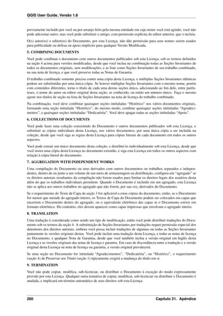 QGIS User Guide, Versão 1.8
previamente incluído por você ou por arranjo feito pela mesma entidade em cujo nome você está agindo, você não
pode adicionar outro; mas você pode substituir o antigo, com permissão explícita do editor anterior, que o incluiu.
O(s) autor(es) e editor(es) do Documento, por esta Licença, não dão permissão para seus nomes serem usados
para publicidade ou defesa ou apoio implícito para qualquer Versão Modiﬁcada.
5. COMBINING DOCUMENTS
Você pode combinar o documento com outros documentos publicados sob esta Licença, sob os termos deﬁnidos
na seção 4 acima para versões modiﬁcadas, desde que você inclua na combinação todas as Seções Invariantes de
todos os documentos originais, sem modiﬁcações, e as liste como Seções Invariantes de seu trabalho combinado,
na sua nota de licença, e que você preserve todas as Notas de Garantia.
O trabalho combinado somente precisa conter uma cópia desta Licença, e múltiplas Seções Invariantes idênticas
podem ser substituídas por uma única cópia. Se houver múltiplas Seções Invariantes com o mesmo nome, porém
com conteúdos diferentes, torne o título de cada uma destas seções único, adicionando ao ﬁm dele, entre parên-
teses, o nome do autor ou editor original desta seção, se conhecido, ou então um número único. Faça o mesmo
ajuste nos títulos de seção na lista de Seções Invariantes na nota de licença do trabalho combinado.
Na combinação, você deve combinar quaisquer seções intituladas “Histórico” nos vários documentos originais,
formando uma seção intitulada “Histórico”; do mesmo modo, combine quaisquer seções intituladas “Agradeci-
mentos”, e quaisquer seções intituladas “Dedicatória”. Você deve apagar todas as seções intituladas “Apoio”.
6. COLLECTIONS OF DOCUMENTS
Você pode fazer uma coleção consistindo do Documento e outros documentos publicados sob esta Licença, e
substituir as cópias individuais desta Licença, nos vários documentos, por uma única cópia a ser incluída na
coleção, desde que você siga as regras desta Licença para cópias literais de cada documento em todos os outros
aspectos.
Você pode extrair um único documento desta coleção, e distribuí-lo individualmente sob esta Licença, desde que
você insira uma cópia desta Licença no documento extraído, e siga esta Licença em todos os outros aspectos com
relação à cópia literal do documento.
7. AGGREGATION WITH INDEPENDENT WORKS
Uma compilação do Documento ou seus derivados com outros documentos ou trabalhos separados e indepen-
dentes, dentro de ou junto a um volume de um meio de armazenagem ou distribuição, conﬁgura um “agregado” se
os direitos autorais resultantes da compilação não forem usados para limitar os direitos legais dos usuários desta
além do que os trabalhos individuais permitem. Quando o Documento é incluído em um agregado, esta Licença
não se aplica aos outros trabalhos no agregado que não forem, por sua vez, derivados do Documento.
Se o requerimento do Texto de Capa da seção 3 for aplicável a estas cópias do documento, então, se o Documento
for menor que metade do agregado inteiro, os Textos de Capa do Documento podem ser colocados em capas que
encerrem o Documento dentro do agregado, ou o equivalente eletrônico das capas se o Documento estiver em
formato eletrônico. Do contrário, eles devem aparecer como capas impressas que envolvam o agregado inteiro.
8. TRANSLATION
Uma tradução é considerada como sendo um tipo de modiﬁcação, então você pode distribuir traduções do Docu-
mento sob os termos da seção 4. A substituição de Seções Invariantes por traduções requer permissão especial dos
detentores dos direitos autorais, embora você possa incluir traduções de algumas ou todas as Seções Invariantes
juntamente às versões originais destas. Você pode incluir uma tradução desta Licença, e todas as notas de licença
no Documento, e qualquer Nota de Garantia, desde que você também inclua a versão original em Inglês desta
Licença e as versões originais das notas de licença e garantia. Em caso de discordância entre a tradução e a versão
original desta Licença ou nota de licença ou garantia, a versão original prevalecerá.
Se uma seção no Documento for intitulada “Agradecimentos”, “Dedicatória”, ou “Histórico”, o requerimento
(seção 4) de Preservar seu Título (seção 1) tipicamente exigirá a mudança do título em si.
9. TERMINATION
Você não pode copiar, modiﬁca, sub-licenciar, ou distribuir o Documento à exceção do modo expressamente
provido por esta Licença. Qualquer outra tentativa de copiar, modiﬁcar, sub-licenciar ou distribuir o Documento é
anulada, e implicará em término automático de seus direitos sob esta Licença.
260 Capítulo 21. Apêndice
 