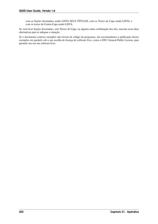 QGIS User Guide, Versão 1.8
com as Seções Invariantes sendo LISTA SEUS TÍTULOS, com os Textos de Capa sendo LISTA, e
com os textos de Contra-Capa sendo LISTA.
Se você tiver Seções Invariantes, sem Textos de Capa, ou alguma outra combinação dos três, mesclar essas duas
alternativas para se adequar a situação.
Se o documento contiver exemplos não triviais de código de programas, nós recomendamos a publicação desses
exemplos em paralelo sob a sua escolha de licença de software livre, como a GNU General Public License, para
permitir seu uso em software livre.
262 Capítulo 21. Apêndice
 