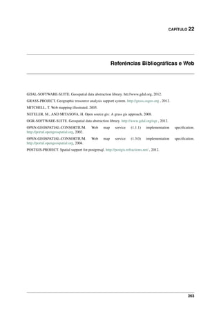 CAPÍTULO 22
Referências Bibliográﬁcas e Web
GDAL-SOFTWARE-SUITE. Geospatial data abstraction library. htt://www.gdal.org, 2012.
GRASS-PROJECT. Geographic ressource analysis support system. http://grass.osgeo.org , 2012.
MITCHELL, T. Web mapping illustrated, 2005.
NETELER, M., AND MITASOVA, H. Open source gis: A grass gis approach, 2008.
OGR-SOFTWARE-SUITE. Geospatial data abstraction library. http://www.gdal.org/ogr , 2012.
OPEN-GEOSPATIAL-CONSORTIUM. Web map service (1.1.1) implementation speciﬁcation.
http://portal.opengeospatial.org, 2002.
OPEN-GEOSPATIAL-CONSORTIUM. Web map service (1.3.0) implementation speciﬁcation.
http://portal.opengeospatial.org, 2004.
POSTGIS-PROJECT. Spatial support for postgresql. http://postgis.refractions.net/ , 2012.
263
 