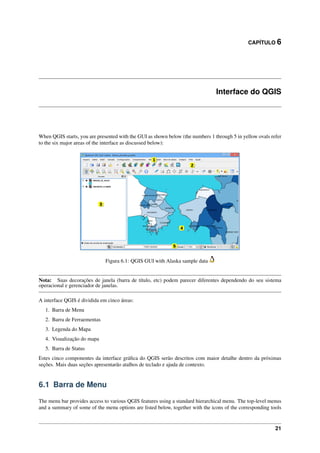 CAPÍTULO 6
Interface do QGIS
When QGIS starts, you are presented with the GUI as shown below (the numbers 1 through 5 in yellow ovals refer
to the six major areas of the interface as discussed below):
Figura 6.1: QGIS GUI with Alaska sample data
Nota: Suas decorações de janela (barra de título, etc) podem parecer diferentes dependendo do seu sistema
operacional e gerenciador de janelas.
A interface QGIS é dividida em cinco áreas:
1. Barra de Menu
2. Barra de Ferraementas
3. Legenda do Mapa
4. Visualização do mapa
5. Barra de Status
Estes cinco componentes da interface gráﬁca do QGIS serão descritos com maior detalhe dentro da próximas
seções. Mais duas seções apresentarão atalhos de teclado e ajuda de contexto.
6.1 Barra de Menu
The menu bar provides access to various QGIS features using a standard hierarchical menu. The top-level menus
and a summary of some of the menu options are listed below, together with the icons of the corresponding tools
21
 