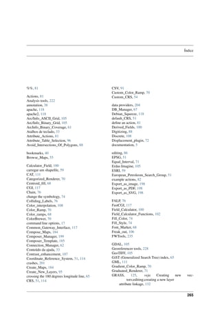 Índice
%%, 81
Actions, 81
Analysis tools, 222
annotation, 38
apache, 118
apache2, 118
Arc/Info_ASCII_Grid, 105
Arc/Info_Binary_Grid, 105
ArcInfo_Binary_Coverage, 61
Atalhos de teclado, 33
Attribute_Actions, 81
Attribute_Table_Selection, 96
Avoid_Intersections_Of_Polygons, 88
bookmarks, 40
Browse_Maps, 55
Calculator_Field, 100
carregar um shapeﬁle, 59
CAT, 111
Categorized_Renderer, 70
Centroid_ﬁll, 68
CGI, 117
Chain, 76
change the symbology, 74
Colliding_Labels, 76
Color_interpolation, 108
Color_Ramp, 70
Color_ramps, 68
ColorBrewer, 70
command line options, 17
Common_Gateway_Interface, 117
Compose_Maps, 184
Composer_Manager, 199
Composer_Template, 185
Connection_Manager, 62
Conteúdo da ajuda, 33
Contrast_enhancement, 107
Coordinate_Reference_System, 51, 114
crashes, 201
Create_Maps, 184
Create_New_Layers, 95
crossing the 180 degrees longitude line, 65
CRS, 51, 114
CSV, 91
Custom_Color_Ramp, 70
Custom_CRS, 54
data providers, 204
DB_Manager, 67
Debian_Squeeze, 118
default_CRS, 51
deﬁne an action, 81
Derived_Fields, 100
Digitizing, 88
Discrete, 108
Displacement_plugin, 72
documentation, 5
editing, 86
EPSG, 51
Equal_Interval, 71
Erdas Imagine, 105
ESRI, 59
European_Petroleom_Search_Group, 51
example actions, 82
Export_as_image, 198
Export_as_PDF, 198
Export_as_SVG, 198
FALP, 76
FastCGI, 117
Field_Calculator, 100
Field_Calculator_Functions, 102
Fill_Color, 74
Fill_Style, 74
Font_Marker, 68
Freak_out, 106
FWTools, 235
GDAL, 105
Georeferencer tools, 228
GeoTIFF, 105
GiST (Generalized Search Tree) index, 65
GML, 111
Gradient_Color_Ramp, 70
Graduated_Renderer, 71
GRASS, 125, veja Creating new vec-
tors;editing;creating a new layer
attribute linkage, 132
265
 