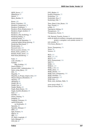 QGIS User Guide, Versão 1.8
QGIS_Server, 117
QSpatiaLite, 67
Quartil, 71
Query_Builder, 99
Raster, 105
Raster_Calculator, 109
Renderer_Categorized, 70
Renderer_Graduated, 71
Renderer_Point_Displacement, 72
Renderer_Single_Symbol, 69
Renderers, 69
Renderers_Old_Symbology, 74
Rendering halting, 34
rendering quality, 35
Rendering scale dependent, 34
rendering update during drawing, 35
Rendering_Rule-based, 71
Renderização, 33
Research tools, 222
Revert_Layout_Actions, 195
Rotate_Point_symbols, 94
Rotated_North_Arrow, 191
Rule-based_Rendering, 71
Scale, 34
scale calculate, 31
Scalebar
Map_Scalebar, 192
Search_Radius, 87
Secured_OGC_Authentication, 116
Select_using_Query, 100
SFS, 111
Shapeﬁle, 59
Shapeﬁle_to_Postgis_Import_Tool, 245
Shared_Polygon_Boundaries, 88
shp2img, 235
shp2pgsql, 64
Simple_ﬁll, 68
Simple_line, 68
Simple_Marker, 68
Single_Band_Raster, 106
Single_Symbol_Renderer, 69
SLD, 117
SLD/SE, 117
Smart_Labeling, 76
Snapping, 86
Snapping_Tolerance, 86
spatial bookmarks
see bookmarks, 40
Spatialite, 66
Spatialite_Manager, 67
SPIT, 245
Split_Features, 94
SQLite, 66
SRS, 114
ST_Shift_Longitude, 65
Style_Manager, 74
SVG_ﬁll, 68
SVG_Marker, 68
Symbol_Properties, 72
Symbology, 106
Symbology_New, 67
Symbology_Old, 73
Three_Band_Color_Raster, 106
Tiger_Format, 61
toolbar, 28
Topological_Editing, 88
Transparency, 108
Transparency_Vector, 74
UK_National_Transfer_Format, 61
união de tabelas de atributos carregadas previamente ao
projeto e carregalas a sua camada vetorial, 84
unir camadas, 84
US_Census_Bureau, 61
Vector_Transparency, 74
Vertex, 90
Vertices, 90
WCS, 111
WFS, 111, 116
WFS-T, 116
WFS_Transactional, 116
WKT, 91
WMS, 111
WMS-C, 115
WMS_1.3.0, 116
WMS_client, 111
WMS_identify, 115
WMS_layer_transparency, 114
WMS_metadata, 115
WMS_properties, 115
WMS_tiles, 115
Work_with_Attribute_Table, 96
zoom mouse wheel, 30
Zoom_In Zoom_Out, 87
Índice 267
 