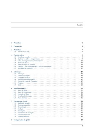 Sumário
1 Preambulo 1
2 Convenções 3
3 Preâmbulo 5
3.1 Introdução ao SIG . . . . . . . . . . . . . . . . . . . . . . . . . . . . . . . . . . . . . . . . . . 5
4 Características 9
4.1 Visualizar os dados . . . . . . . . . . . . . . . . . . . . . . . . . . . . . . . . . . . . . . . . . . 9
4.2 Explorar os dados e compor mapas . . . . . . . . . . . . . . . . . . . . . . . . . . . . . . . . . 9
4.3 Criar, alterar,gerenciar e exportar dados . . . . . . . . . . . . . . . . . . . . . . . . . . . . . . . 10
4.4 Análise de dados . . . . . . . . . . . . . . . . . . . . . . . . . . . . . . . . . . . . . . . . . . . 10
4.5 Publicar mapas na Internet . . . . . . . . . . . . . . . . . . . . . . . . . . . . . . . . . . . . . . 10
4.6 Estender a funcionalidade QGIS através de extensões . . . . . . . . . . . . . . . . . . . . . . . . 10
4.7 Novidades na versão 1.8 . . . . . . . . . . . . . . . . . . . . . . . . . . . . . . . . . . . . . . . 11
5 Introdução 15
5.1 Instalação . . . . . . . . . . . . . . . . . . . . . . . . . . . . . . . . . . . . . . . . . . . . . . . 15
5.2 Dados de exemplo . . . . . . . . . . . . . . . . . . . . . . . . . . . . . . . . . . . . . . . . . . 15
5.3 Exemplos da Seção . . . . . . . . . . . . . . . . . . . . . . . . . . . . . . . . . . . . . . . . . . 16
5.4 Iniciando e fechando QGIS . . . . . . . . . . . . . . . . . . . . . . . . . . . . . . . . . . . . . 17
5.5 Opções da Linha de Comando . . . . . . . . . . . . . . . . . . . . . . . . . . . . . . . . . . . . 17
5.6 Projetos . . . . . . . . . . . . . . . . . . . . . . . . . . . . . . . . . . . . . . . . . . . . . . . . 19
5.7 Saída . . . . . . . . . . . . . . . . . . . . . . . . . . . . . . . . . . . . . . . . . . . . . . . . . 19
6 Interface do QGIS 21
6.1 Barra de Menu . . . . . . . . . . . . . . . . . . . . . . . . . . . . . . . . . . . . . . . . . . . . 21
6.2 Barra de Ferramentas . . . . . . . . . . . . . . . . . . . . . . . . . . . . . . . . . . . . . . . . . 28
6.3 Legenda do Mapa . . . . . . . . . . . . . . . . . . . . . . . . . . . . . . . . . . . . . . . . . . 28
6.4 Visualização do mapa . . . . . . . . . . . . . . . . . . . . . . . . . . . . . . . . . . . . . . . . 30
6.5 Barra de Status . . . . . . . . . . . . . . . . . . . . . . . . . . . . . . . . . . . . . . . . . . . . 31
7 Ferramentas Gerais 33
7.1 Atalhos de teclado . . . . . . . . . . . . . . . . . . . . . . . . . . . . . . . . . . . . . . . . . . 33
7.2 Conteúdo da ajuda . . . . . . . . . . . . . . . . . . . . . . . . . . . . . . . . . . . . . . . . . . 33
7.3 Renderização . . . . . . . . . . . . . . . . . . . . . . . . . . . . . . . . . . . . . . . . . . . . . 33
7.4 Medição . . . . . . . . . . . . . . . . . . . . . . . . . . . . . . . . . . . . . . . . . . . . . . . 35
7.5 Decorações . . . . . . . . . . . . . . . . . . . . . . . . . . . . . . . . . . . . . . . . . . . . . . 36
7.6 Ferramentas de anotação . . . . . . . . . . . . . . . . . . . . . . . . . . . . . . . . . . . . . . . 38
7.7 Favoritos Espaciais . . . . . . . . . . . . . . . . . . . . . . . . . . . . . . . . . . . . . . . . . . 40
7.8 Projetos animados . . . . . . . . . . . . . . . . . . . . . . . . . . . . . . . . . . . . . . . . . . 40
8 Conﬁgurações do QGIS 43
i
 