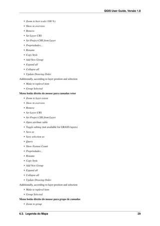 QGIS User Guide, Versão 1.8
• Zoom to best scale (100 %)
• Show in overview
• Remove
• Set Layer CRS
• Set Project CRS from Layer
• Propriedades...
• Rename
• Copy Style
• Add New Group
• Expand all
• Collapse all
• Update Drawing Order
Additionally, according to layer position and selection
• Make to toplevel item
• Group Selected
Menu botão direito do mouse para camadas vetor
• Zoom to layer extent
• Show in overview
• Remove
• Set Layer CRS
• Set Project CRS from Layer
• Open attribute table
• Toggle editing (not available for GRASS layers)
• Save as
• Save selection as
• Query
• Show Feature Count
• Propriedades...
• Rename
• Copy Style
• Add New Group
• Expand all
• Collapse all
• Update Drawing Order
Additionally, according to layer position and selection
• Make to toplevel item
• Group Selected
Menu botão direito do mouse para grupo de camadas
• Zoom to group
6.3. Legenda do Mapa 29
 