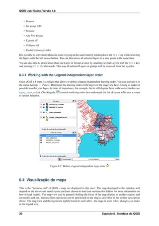 QGIS User Guide, Versão 1.8
• Remove
• Set group CRS
• Rename
• Add New Group
• Expand all
• Collapse all
• Update Drawing Order
It is possible to select more than one layer or group at the same time by holding down the Ctrl key while selecting
the layers with the left mouse button. You can then move all selected layers to a new group at the same time.
You are also able to delete more than one Layer or Group at once by selecting several Layers with the Ctrl key
and pressing Ctrl+D afterwards. This way all selected Layers or groups will be removed from the layerlist.
6.3.1 Working with the Legend independent layer order
Since QGIS 1.8 there is a widget that allows to deﬁne a legend independent drawing order. You can activate it in
the menu Settings → Panels. Determine the drawing order of the layers in the map view here. Doing so makes it
possible to order your layers in order of importance, for example, but to still display them in the correct order (see
ﬁgure_layer_order). Checking the control rendering order box underneath the list of layers will cause a revert
to default behavior.
Figura 6.2: Deﬁne a legend independent layer order
6.4 Visualização do mapa
This is the “business end” of QGIS - maps are displayed in this area! The map displayed in this window will
depend on the vector and raster layers you have chosen to load (see sections that follow for more information on
how to load layers). The map view can be panned (shifting the focus of the map display to another region) and
zoomed in and out. Various other operations can be performed on the map as described in the toolbar description
above. The map view and the legend are tightly bound to each other - the maps in view reﬂect changes you make
in the legend area.
30 Capítulo 6. Interface do QGIS
 