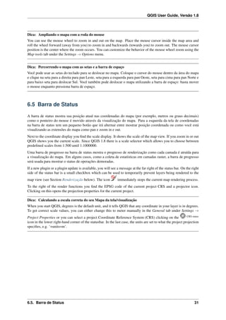 QGIS User Guide, Versão 1.8
Dica: Ampliando o mapa com a roda do mouse
You can use the mouse wheel to zoom in and out on the map. Place the mouse cursor inside the map area and
roll the wheel forward (away from you) to zoom in and backwards (towards you) to zoom out. The mouse cursor
position is the center where the zoom occurs. You can customize the behavior of the mouse wheel zoom using the
Map tools tab under the Settings → Options menu.
Dica: Percorrendo o mapa com as setas e a barra de espaço
Você pode usar as setas do teclado para se deslocar no mapa. Coloque o cursor do mouse dentro da área do mapa
e clique na seta para a direita para pan Leste, seta para a esquerda para pan Oeste, seta para cima para pan Norte e
para baixo seta para deslocar Sul. Você também pode deslocar o mapa utilizando a barra de espaço: basta mover
o mouse enquanto pressiona barra de espaço.
6.5 Barra de Status
A barra de status mostra sua posição atual nas coordenadas do mapa (por exemplo, metros ou graus decimais)
como o ponteiro do mouse é movido através da visualização do mapa. Para a esquerda da tela de coordenadas
na barra de status tem um pequeno botão que irá alternar entre mostrar posição coordenada ou como você está
visualizando as extensões do mapa como pan e zoom in e out.
Next to the coordinate display you ﬁnd the scale display. It shows the scale of the map view. If you zoom in or out
QGIS shows you the current scale. Since QGIS 1.8 there is a scale selector which allows you to choose between
predeﬁned scales from 1:500 until 1:1000000.
Uma barra de progresso na barra de status mostra o progresso de renderização como cada camada é atraída para
a visualização do mapa. Em alguns casos, como a coleta de estatísticas em camadas raster, a barra de progresso
será usada para mostrar o status de operações demoradas.
If a new plugin or a plugin update is available, you will see a message at the far right of the status bar. On the right
side of the status bar is a small checkbox which can be used to temporarily prevent layers being rendered to the
map view (see Section Renderização below). The icon immediately stops the current map rendering process.
To the right of the render functions you ﬁnd the EPSG code of the current project CRS and a projector icon.
Clicking on this opens the projection properties for the current project.
Dica: Calculando a escala correta do seu Mapa da tela/visualização
When you start QGIS, degrees is the default unit, and it tells QGIS that any coordinate in your layer is in degrees.
To get correct scale values, you can either change this to meter manually in the General tab under Settings →
Project Properties or you can select a project Coordinate Reference System (CRS) clicking on the CRS status
icon in the lower right-hand corner of the statusbar. In the last case, the units are set to what the project projection
speciﬁes, e.g. ‘+units=m’.
6.5. Barra de Status 31
 