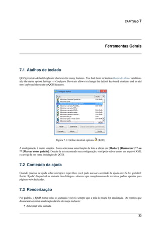 CAPÍTULO 7
Ferramentas Gerais
7.1 Atalhos de teclado
QGIS provides default keyboard shortcuts for many features. You ﬁnd them in Section Barra de Menu. Addition-
ally the menu option Settings → Conﬁgure Shortcuts allows to change the default keyboard shortcuts and to add
new keyboard shortcuts to QGIS features.
Figura 7.1: Deﬁne shortcut options (KDE)
A conﬁguração é muito simples. Basta selecionar uma função da lista e clicar em [Mudar], [Desmarcar] ** ou
** [Marcar como padrão]. Depois de ter encontrado sua conﬁguração, você pode salvar como um arquivo XML
e carregá-la em outra instalação do QGIS.
7.2 Conteúdo da ajuda
Quando precisar de ajuda sobre um tópico especíﬁco, você pode acessar a contúdo da ajuda através do: guilabel:
Botão ‘Ajuda’ disponível na maioria dos diálogos - observe que complementos de terceiros podem apontar para
páginas web dedicadas.
7.3 Renderização
Por padrão, o QGIS torna todas as camadas visíveis sempre que a tela do mapa for atualizada. Os eventos que
desencadeiam uma atualização da tela do mapa incluem:
• Adicionar uma camada
33
 