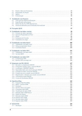 8.1 Painéis e Barra de Ferramentas . . . . . . . . . . . . . . . . . . . . . . . . . . . . . . . . . . . 43
8.2 Propriedades do Projeto . . . . . . . . . . . . . . . . . . . . . . . . . . . . . . . . . . . . . . . 44
8.3 Opções . . . . . . . . . . . . . . . . . . . . . . . . . . . . . . . . . . . . . . . . . . . . . . . . 44
8.4 Customização . . . . . . . . . . . . . . . . . . . . . . . . . . . . . . . . . . . . . . . . . . . . 48
9 Trabalhando com Projeções 51
9.1 Visão geral do Suporte de Projeções . . . . . . . . . . . . . . . . . . . . . . . . . . . . . . . . . 51
9.2 Especiﬁcando uma projeção . . . . . . . . . . . . . . . . . . . . . . . . . . . . . . . . . . . . . 51
9.3 Deﬁne On The Fly (OTF) Reprojection . . . . . . . . . . . . . . . . . . . . . . . . . . . . . . . 52
9.4 Sistema de Referência de Coordenadas Personalizado . . . . . . . . . . . . . . . . . . . . . . . 54
10 Navegador QGIS 57
11 Trabalhando com dados vetoriais 59
11.1 Formatos de dados suportados . . . . . . . . . . . . . . . . . . . . . . . . . . . . . . . . . . . . 59
11.2 Janela de Propriedades de Vetor . . . . . . . . . . . . . . . . . . . . . . . . . . . . . . . . . . . 67
11.3 Edição . . . . . . . . . . . . . . . . . . . . . . . . . . . . . . . . . . . . . . . . . . . . . . . . 86
11.4 Ferramenta de Consulta . . . . . . . . . . . . . . . . . . . . . . . . . . . . . . . . . . . . . . . 99
11.5 Calculadora de campo . . . . . . . . . . . . . . . . . . . . . . . . . . . . . . . . . . . . . . . . 100
12 Trabalhando com dados Raster 105
12.1 Trabalhando com dados raster . . . . . . . . . . . . . . . . . . . . . . . . . . . . . . . . . . . . 105
12.2 Diálogo propriedades Raster . . . . . . . . . . . . . . . . . . . . . . . . . . . . . . . . . . . . . 106
12.3 Calculadora Raster . . . . . . . . . . . . . . . . . . . . . . . . . . . . . . . . . . . . . . . . . . 109
13 Trabalhando com dados OGC 111
13.1 Trabalhando com dados OGC . . . . . . . . . . . . . . . . . . . . . . . . . . . . . . . . . . . . 111
13.2 Servidor QGIS . . . . . . . . . . . . . . . . . . . . . . . . . . . . . . . . . . . . . . . . . . . . 117
14 Trabalhando com dados GPS 121
14.1 Complemento GPS . . . . . . . . . . . . . . . . . . . . . . . . . . . . . . . . . . . . . . . . . . 121
14.2 Rastreio GPS em tempo real . . . . . . . . . . . . . . . . . . . . . . . . . . . . . . . . . . . . . 124
15 Integração com SIG GRASS 127
15.1 Iniciando o complemento GRASS . . . . . . . . . . . . . . . . . . . . . . . . . . . . . . . . . . 127
15.2 Carregando camadas raster e vetorial GRASS . . . . . . . . . . . . . . . . . . . . . . . . . . . . 128
15.3 Localização e MAPSET GRASS . . . . . . . . . . . . . . . . . . . . . . . . . . . . . . . . . . 128
15.4 Importando dados para uma localização GRASS . . . . . . . . . . . . . . . . . . . . . . . . . . 131
15.5 O modelo de dados vetorial do GRASS . . . . . . . . . . . . . . . . . . . . . . . . . . . . . . . 131
15.6 Criando uma nova camada vetorial GRASS . . . . . . . . . . . . . . . . . . . . . . . . . . . . . 132
15.7 Digitalizando e editando uma camada vetorial GRASS . . . . . . . . . . . . . . . . . . . . . . . 132
15.8 A ferramenta região GRASS . . . . . . . . . . . . . . . . . . . . . . . . . . . . . . . . . . . . . 135
15.9 A caixa de ferramentas GRASS . . . . . . . . . . . . . . . . . . . . . . . . . . . . . . . . . . . 136
16 OpenStreetMap 143
16.1 O projeto OpenStreetMap . . . . . . . . . . . . . . . . . . . . . . . . . . . . . . . . . . . . . . 143
16.2 QGIS - Conexão OSM . . . . . . . . . . . . . . . . . . . . . . . . . . . . . . . . . . . . . . . . 144
16.3 Instalação . . . . . . . . . . . . . . . . . . . . . . . . . . . . . . . . . . . . . . . . . . . . . . . 145
16.4 Interface básica do usuário . . . . . . . . . . . . . . . . . . . . . . . . . . . . . . . . . . . . . . 145
16.5 Carregando dado OSM . . . . . . . . . . . . . . . . . . . . . . . . . . . . . . . . . . . . . . . . 146
16.6 Visualização de dados OSM . . . . . . . . . . . . . . . . . . . . . . . . . . . . . . . . . . . . . 147
16.7 Editando dados OSM básicos . . . . . . . . . . . . . . . . . . . . . . . . . . . . . . . . . . . . 147
16.8 Edição de relações . . . . . . . . . . . . . . . . . . . . . . . . . . . . . . . . . . . . . . . . . . 150
16.9 Baixando dados OSM . . . . . . . . . . . . . . . . . . . . . . . . . . . . . . . . . . . . . . . . 151
16.10 Subindo dados OSM . . . . . . . . . . . . . . . . . . . . . . . . . . . . . . . . . . . . . . . . . 152
16.11 Salvando dados OSM . . . . . . . . . . . . . . . . . . . . . . . . . . . . . . . . . . . . . . . . 152
16.12 Importar dados OSM . . . . . . . . . . . . . . . . . . . . . . . . . . . . . . . . . . . . . . . . . 153
17 SEXTANTE 155
17.1 Introdução . . . . . . . . . . . . . . . . . . . . . . . . . . . . . . . . . . . . . . . . . . . . . . 155
ii
 