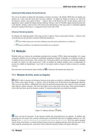 QGIS User Guide, Versão 1.8
Updating the Map Display During Rendering
You can set an option to update the map display as features are drawn. By default, QGIS does not display any
features for a layer until the entire layer has been rendered. To update the display as features are read from
the datastore, choose menu option Settings → Options click on the Rendering tab. Set the feature count to an
appropriate value to update the display during rendering. Setting a value of 0 disables update during drawing (this
is the default). Setting a value too low will result in poor performance as the map canvas is continually updated
during the reading of the features. A suggested value to start with is 500.
Inﬂuence Rendering Quality
To inﬂuence the rendering quality of the map you have 2 options. Choose menu option Settings → Options click
on the Rendering tab and select or deselect following checkboxes.
• Fazer linhas aparecem com menos deﬁnição para não peder performance ao renderizar
• Ajustar problemas com polígonos preenchidos incorretamente
7.4 Medição
Medindo obras nos sistemas de coordenadas projetadas (por exemplo, UTM) e dados não projetados. Se o mapa
carregado é deﬁnido com um sistema de coordenadas geográﬁcas (latitude / longitude), os resultados da linha ou
a medição da área será incorreta. Para corrigir isso, você precisa deﬁnir um sistema de coordenadas adequado
ao mapa (ver secção: ref: label_projections). Todos os módulos de medição também usam as conﬁgurações de
encaixe do módulo de digitalização. Isso é útil se você quiser medir ao longo de linhas ou áreas em camadas
vetoriais.
Para selecionar uma ferramenta clique medida em e selecione a ferramenta que deseja usar.
7.4.1 Medição de linha, áreas ou ângulos
QGIS is able to measure real distances between given points according to a deﬁned ellipsoid. To conﬁgure
this, choose menu option Settings → Options, click on the Map tools tab and choose the appropriate ellipsoid.
There you can also deﬁne a rubberband color and your preferred measurement units (meters or feet) and angle
units (degrees, radians and gon). The tools then allows you to click points on the map. Each segment-length as
well as the total shows up in the measure-window. To stop measuring click your right mouse button.
Figura 7.2: Measure Distance (KDE)
Areas can also be measured. In the measure window the accumulated area size appears. In addition, the
measuring tool will snap to the currently selected layer, provided that layer has its snapping tolerance set. (See
Section Deﬁnir o valor de tolerância de proximidade para buscar apartir do raio). So if you want to measure
exactly along a line feature, or around a polygon feature, ﬁrst set its snapping tolerance, then select the layer. Now,
when using the measuring tools, each mouse click (within the tolerance setting) will snap to that layer.
7.4. Medição 35
 