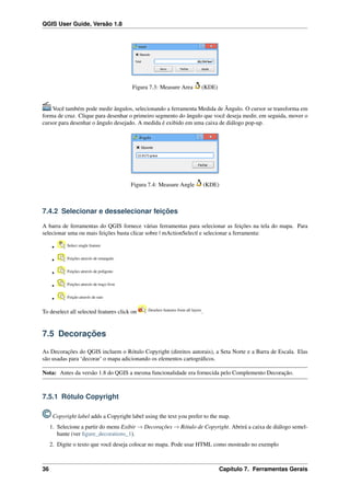 QGIS User Guide, Versão 1.8
Figura 7.3: Measure Area (KDE)
Você também pode medir ângulos, selecionando a ferramenta Medida de Ângulo. O cursor se transforma em
forma de cruz. Clique para desenhar o primeiro segmento do ângulo que você deseja medir, em seguida, mover o
cursor para desenhar o ângulo desejado. A medida é exibido em uma caixa de diálogo pop-up.
Figura 7.4: Measure Angle (KDE)
7.4.2 Selecionar e desselecionar feições
A barra de ferramentas do QGIS fornece várias ferramentas para selecionar as feições na tela do mapa. Para
selecionar uma ou mais feições basta clicar sobre | mActionSelect| e selecionar a ferramenta:
• Select single feature
• Feições através de retangulo
• Feições através de poligono
• Feições através de traço livre
• Feição através de raio
To deselect all selected features click on Deselect features from all layers
.
7.5 Decorações
As Decorações do QGIS incluem o Rótulo Copyright (direitos autorais), a Seta Norte e a Barra de Escala. Elas
são usadas para ‘decorar’ o mapa adicionando os elementos cartográﬁcos.
Nota: Antes da versão 1.8 do QGIS a mesma funcionalidade era fornecida pelo Complemento Decoração.
7.5.1 Rótulo Copyright
Copyright label adds a Copyright label using the text you prefer to the map.
1. Selecione a partir do menu Exibir → Decorações → Rótulo de Copyright. Abrirá a caixa de diálogo semel-
hante (ver ﬁgure_decorations_1).
2. Digite o texto que você deseja colocar no mapa. Pode usar HTML como mostrado no exemplo
36 Capítulo 7. Ferramentas Gerais
 
