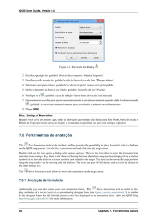QGIS User Guide, Versão 1.8
Figura 7.7: The Scale Bar Dialog
2. Escolha a posição do: guilabel: Posição lista suspensa ‘Inferior Esquerda’
3. Escolha o estilo através do: guilabel:estilo de barra de escala lista ‘Marque abaixo’
4. Selecione a cor para a barra: guilabel:Cor da barra‘preta’ ou use a cor preta padrão
5. Deﬁna o tamanho da barra e seu rótulo: guilabel: Tamanho da bar‘30 graus’
6. Veriﬁque se a : guilabel: caixa de seleção ‘Ativar barra de escala‘ está marcada
7. Opcionalmente escolha para ajustar automaticamente a um número redondo quando a tela é redimensionada
: guilabel: se encaixam automaticamente para arredondar o número em redimensionar
8. Clique [OK]
Dica: Settings of Decorations
Quando você salva um projeto .qgs, todas as alterações que tenham sido feitas para Seta Norte, barra de escala e
Rótulo de Copyright serão salvas no projeto e restauradas na próxima vez que você carregar o projeto.
7.6 Ferramentas de anotação
The Text Annotation tools in the attribute toolbar provides the possibility to place formatted text in a balloon
on the QGIS map canvas. Use the Text Annotation tool and click into the map canvas.
Double click on the item opens a dialog with various options. There is the text editor to enter the formatted text
and other item settings. E.g. there is the choice of having the item placed on a map position (displayed by a marker
symbol) or to have the item on a screen position (not related to the map). The item can be moved by map position
(drag the map marker) or by moving only the balloon. The icons are part of GIS theme, and are used by default in
the other themes too.
The Move Annotation tool allows to move the annotation on the map canvas.
7.6.1 Anotação de formulário
Additionally you can also create your own annotation forms. The Form Annotation tool is useful to dis-
play attributes of a vector layer in a customized qt designer form (see ﬁgure_custom_annotation). It is similar
to the designer forms for the Identify features tool, but displayed in an annotation item. Also see QGIS blog
http://blog.qgis.org/node/143 for more information.
38 Capítulo 7. Ferramentas Gerais
 