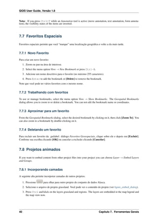 QGIS User Guide, Versão 1.8
Nota: If you press Ctrl+T while an Annotation tool is active (move annotation, text annotation, form annota-
tion), the visibility states of the items are inverted.
7.7 Favoritos Espaciais
Favoritos espaciais permite que você “marque” uma localização geográﬁca e volte a ela mais tarde.
7.7.1 Novo Favorito
Para criar um novo favorito:
1. Zoom ou pan na área de interesse.
2. Select the menu option View → New Bookmark or press Ctrl-B.
3. Adicione um nome descritivo para o favorito (no máximo 255 caracteres).
4. Press Enter to add the bookmark or [Delete] to remove the bookmark.
Note que você pode ter vários favoritos com o mesmo nome.
7.7.2 Trabalhando com favoritos
To use or manage bookmarks, select the menu option View → Show Bookmarks. The Geospatial Bookmarks
dialog allows you to zoom to or delete a bookmark. You can not edit the bookmark name or coordinates.
7.7.3 Aproximar para um favorito
From the Geospatial Bookmarks dialog, select the desired bookmark by clicking on it, then click [Zoom To]. You
can also zoom to a bookmark by double-clicking on it.
7.7.4 Deletando um favorito
Para excluir um favorito da: guilabel: diálogo Favoritos Geoespaciais, clique sobre ele e depois em [Excluir].
Conﬁrme sua escolha clicando [OK] ou cancelar a exclusão clicando [Cancelar].
7.8 Projetos animados
If you want to embed content from other project ﬁles into your project you can choose Layer → Embed Layers
and Groups.
7.8.1 Incorporando camadas
A seguinte aba permite incorporar camadas de outros projetos:
1. Pressione para olhar para outro projeto do conjunto de dados Alasca.
2. Selecione o arquivo de projeto grassland. Você pode ver o conteúdo do projeto (ver ﬁgure_embed_dialog).
3. Press Ctrl and klick on the layers grassland and regions. The layers are embedded in the map legend and
the map view now.
40 Capítulo 7. Ferramentas Gerais
 