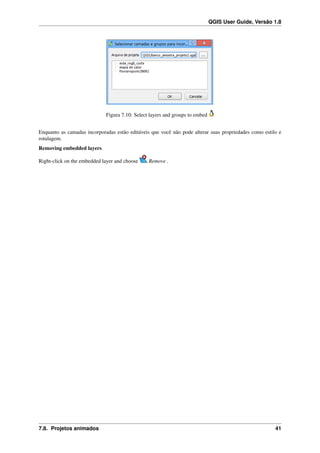 QGIS User Guide, Versão 1.8
Figura 7.10: Select layers and groups to embed
Enquanto as camadas incorporadas estão editáveis que você não pode alterar suas propriedades como estilo e
rotulagem.
Removing embedded layers
Right-click on the embedded layer and choose Remove .
7.8. Projetos animados 41
 