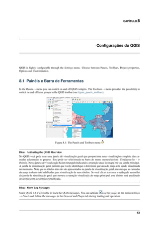 CAPÍTULO 8
Conﬁgurações do QGIS
QGIS is highly conﬁgurable through the Settings menu. Choose between Panels, Toolbars, Project properties,
Options and Customization.
8.1 Painéis e Barra de Ferramentas
In the Panels→ menu you can switch on and off QGIS widgets. The Toolbars→ menu provides the possibility to
switch on and off icon groups in the QGIS toolbar (see ﬁgure_panels_toolbars).
Figura 8.1: The Panels and Toolbars menu
Dica: Activating the QGIS Overview
No QGIS você pode usar uma janela de visualização geral que proporciona uma visualização completa das ca-
madas adiconadas ao projeto. Esta pode ser selecionada na barra de menu :menuselection: Conﬁgurações - >
Painéis. Nesta janela de visualização há um retanguloindicando a extenção atual do mapa em sua janela principal.
A janela de visualização geral permite que vocês identiﬁque e determine que área do mapa está sendo visualizada
no momento. Note que os rótulos não são são apresentados na janela de visualização geral, mesmo que as camadas
do mapa tenham sido habilitadas para visualização de seus rótulos. Se você clicar a arrastar o retângulo vermelho
da janela de visualização geral que mostra a extenção visualizada do mapa principal, este último será atualizado
de acordo com a extensão especiﬁcada.
Dica: Show Log Messages
Since QGIS 1.8 it’s possible to track the QGIS messages. You can activate Log Messages in the menu Settings
→ Panels and follow the messages in the General and Plugin tab during loading and operation.
43
 