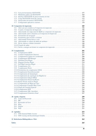 17.2 Caixa de ferramentas SEXTANTE . . . . . . . . . . . . . . . . . . . . . . . . . . . . . . . . . . 157
17.3 Modelador gráﬁco do SEXTANTE . . . . . . . . . . . . . . . . . . . . . . . . . . . . . . . . . 164
17.4 Interface SEXTANTE de processamento em lote . . . . . . . . . . . . . . . . . . . . . . . . . . 170
17.5 Using SEXTANTE from the console . . . . . . . . . . . . . . . . . . . . . . . . . . . . . . . . 172
17.6 Gerenciador de histórico SEXTANTE . . . . . . . . . . . . . . . . . . . . . . . . . . . . . . . . 177
17.7 Conﬁgurando aplicativos externos . . . . . . . . . . . . . . . . . . . . . . . . . . . . . . . . . . 178
18 Compositor de impressão 185
18.1 Abrir um novo modelo no Compositor de impressão . . . . . . . . . . . . . . . . . . . . . . . . 186
18.2 Usando o Compositor de Impressão . . . . . . . . . . . . . . . . . . . . . . . . . . . . . . . . . 186
18.3 Adicionando um mapa atual do QGIS ao compositor de impressão . . . . . . . . . . . . . . . . . 187
18.4 Adicionando outros elementos ao Compositor de Impressão . . . . . . . . . . . . . . . . . . . . 189
18.5 Ferramentas de navegação . . . . . . . . . . . . . . . . . . . . . . . . . . . . . . . . . . . . . . 195
18.6 Ferramentas para reverter e restaurar . . . . . . . . . . . . . . . . . . . . . . . . . . . . . . . . 195
18.7 Adicionando Forma básica e seta . . . . . . . . . . . . . . . . . . . . . . . . . . . . . . . . . . 195
18.8 Adicionando os valores da tabela de atributos . . . . . . . . . . . . . . . . . . . . . . . . . . . . 196
18.9 Elevar, abaixar e alinhar elementos . . . . . . . . . . . . . . . . . . . . . . . . . . . . . . . . . 198
18.10 Criação de saídas . . . . . . . . . . . . . . . . . . . . . . . . . . . . . . . . . . . . . . . . . . . 198
18.11 Salvar e carregar um leiaute no compositor de impressão . . . . . . . . . . . . . . . . . . . . . . 199
19 Complementos 201
19.1 Complementos QGIS . . . . . . . . . . . . . . . . . . . . . . . . . . . . . . . . . . . . . . . . . 201
19.2 Usando Complementos Internos . . . . . . . . . . . . . . . . . . . . . . . . . . . . . . . . . . . 207
19.3 Complemento Captura de coordenadas . . . . . . . . . . . . . . . . . . . . . . . . . . . . . . . 208
19.4 Complemento DB Manager . . . . . . . . . . . . . . . . . . . . . . . . . . . . . . . . . . . . . 208
19.5 Delimited Text Plugin . . . . . . . . . . . . . . . . . . . . . . . . . . . . . . . . . . . . . . . . 209
19.6 Diagram Overlay Plugin . . . . . . . . . . . . . . . . . . . . . . . . . . . . . . . . . . . . . . . 210
19.7 Dxf2Shp Converter Plugin . . . . . . . . . . . . . . . . . . . . . . . . . . . . . . . . . . . . . . 211
19.8 Complemento eVis . . . . . . . . . . . . . . . . . . . . . . . . . . . . . . . . . . . . . . . . . . 213
19.9 Complemento fTools . . . . . . . . . . . . . . . . . . . . . . . . . . . . . . . . . . . . . . . . . 222
19.10 Ferramentas do complemento GDAL . . . . . . . . . . . . . . . . . . . . . . . . . . . . . . . . 225
19.11 Complemento Georreferenciador . . . . . . . . . . . . . . . . . . . . . . . . . . . . . . . . . . 228
19.12 Complemento de Interpolação . . . . . . . . . . . . . . . . . . . . . . . . . . . . . . . . . . . . 232
19.13 Complemento de exportação do MapServer . . . . . . . . . . . . . . . . . . . . . . . . . . . . . 233
19.14 Complemento Edição Ofﬂine . . . . . . . . . . . . . . . . . . . . . . . . . . . . . . . . . . . . 237
19.15 Complemento Oracle GeoRaster . . . . . . . . . . . . . . . . . . . . . . . . . . . . . . . . . . . 237
19.16 Raster Terrain Analysis Plugin . . . . . . . . . . . . . . . . . . . . . . . . . . . . . . . . . . . . 239
19.17 Complemento de Mapa de Calor . . . . . . . . . . . . . . . . . . . . . . . . . . . . . . . . . . . 240
19.18 Compemento Caminho Mais Curto . . . . . . . . . . . . . . . . . . . . . . . . . . . . . . . . . 243
19.19 Plugin de Consulta Espacial . . . . . . . . . . . . . . . . . . . . . . . . . . . . . . . . . . . . . 244
19.20 Complemento SPIT . . . . . . . . . . . . . . . . . . . . . . . . . . . . . . . . . . . . . . . . . 245
19.21 Complemento SQL Anywhere . . . . . . . . . . . . . . . . . . . . . . . . . . . . . . . . . . . . 246
19.22 Complemento Estatística Zonal . . . . . . . . . . . . . . . . . . . . . . . . . . . . . . . . . . . 247
20 Ajuda e Suporte 249
20.1 Listas de Discurssão . . . . . . . . . . . . . . . . . . . . . . . . . . . . . . . . . . . . . . . . . 249
20.2 IRC . . . . . . . . . . . . . . . . . . . . . . . . . . . . . . . . . . . . . . . . . . . . . . . . . . 250
20.3 Rastreador de Erros . . . . . . . . . . . . . . . . . . . . . . . . . . . . . . . . . . . . . . . . . 250
20.4 Blog . . . . . . . . . . . . . . . . . . . . . . . . . . . . . . . . . . . . . . . . . . . . . . . . . 251
20.5 Plugins . . . . . . . . . . . . . . . . . . . . . . . . . . . . . . . . . . . . . . . . . . . . . . . . 251
20.6 Wiki . . . . . . . . . . . . . . . . . . . . . . . . . . . . . . . . . . . . . . . . . . . . . . . . . 251
21 Apêndice 253
21.1 GNU General Public License . . . . . . . . . . . . . . . . . . . . . . . . . . . . . . . . . . . . 253
21.2 GNU Licença de Documentação Gratuíta . . . . . . . . . . . . . . . . . . . . . . . . . . . . . . 256
22 Referências Bibliográﬁcas e Web 263
Índice 265
iii
 