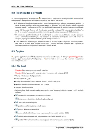 QGIS User Guide, Versão 1.8
8.2 Propriedades do Projeto
Na janela de propriedades do projeto em Conﬁgurações - > Propriedades do Projeto ou :menuselection:
cCnﬁgurações - > Propriedades do Projeto‘ conﬁgura-se suas opções. Isto inclui:
• Na aba General o título do projeto, deﬁna a cor de fundo e de seleção, unidades das camadas, precisão, e a
opção de salvar caminho relativo das camadas podem ser deﬁnidas. Vocês pode deﬁnir a unidades da cmada
(somente quando a tranformação do CRS está desabilitada) e a precisão de casas decimais a ser considerada.
• A aba CRS Sistema de Referênciade Coordenadas possibilita escolher o CRS para o projeto, e habilitar “on
the ﬂy re-projetion” de camadas matriciais e vetoriais quando utiliza-se camadas de CSR diferrente.
• Na terceira aba :guilabel:Ìdentiﬁcadir de camadas‘ pode-se deeﬁnir (ou desabilitar) as camadas que repon-
derão à ferramenta de identiﬁcação. (ver parágrafo de Ferramentas de mapa daa sessão :ref: opções de
interface gráﬁca para habilitar a identiﬁcação de múltiplas camadas.)
• A aba OWS Server‘permite deﬁnir informações sobre os recursos do QGIS mapserver, a extensão e o CRS,
bem como os recursos WFS. Ativando o |checkbox| :‘guilabel:‘Adicionar geometria WKT à resposta de
informação da feição será possível consultar as camadas WMS.
8.3 Opções
Algumas opções basicas do QGIS podem ser selecionadas usando a caixa de diálogos :gulabel:‘Opções‘. Se-
lecione a opção :menuselection:’Conﬁgurações . >’ :menuselection: Opções. As abas onde você pode otizimar
suas conﬁgurações são:
8.3.1 Aba Geral
• |chackbox|Apto a salvar projeto quando requerido
• |chackbox|Avisar quando abrir um projeto salvo com uma versão antiga do QGIS
• Change Selection and Background color
• Salvar o estilo do QGIS
• Change the icon theme (choose between ‘default’, ‘classic’ and ‘gis’)
• Deﬁnir o tamanho dos ícones entre 16, 24 e 32 pixel.
• Alterar o tamanho do menu
• Deﬁnir o clique duplo para ação na legenda (escolher entre ‘abrir propriedade de camada’ e ‘abrir tabela de
atributos’)
• Tornar maiúsculo os nomes de camadas na leganda
• Mostrar nomes de atributos de classiﬁcação na legenda
• Criar ícones raster na legenda
• :guilabel:ão exibir tela inicial (splash screen)
• :guilabel:‘Mostrar dicas ao iniciar’
• Abrir resultados identiﬁcados numa pequena janela (necessário reiniciar QGIS)
• Abrir opções de ajuste em uma janela ﬂutuante (necessário reiniciar QGIS)
• :guilabel:‘Abrir tabela de atributos em uma janela ﬂutuante‘(necessários reiniciar QGIS)
44 Capítulo 8. Conﬁgurações do QGIS
 