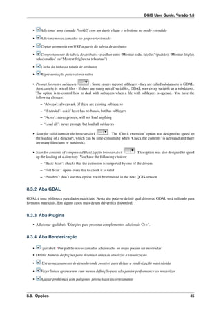 QGIS User Guide, Versão 1.8
• Adicionar uma camada PostGIS com um duplo clique e seleciona no modo estendido
• Adiciona novas camadas ao grupo selecionado
• Copiar geometria em WKT a partir da tabela de atributos
• Comportamento da tabela de atributos (escolher entre ‘Mostrar todas feições’ (padrão), ‘Mostrar feições
selecionadas’ ou ‘Mostrar feições na tela atual’)
• Cache da linha da tabela de atributos
• Represeentação para valores nulos
• Prompt for raster sublayers . Some rasters support sublayers - they are called subdatasets in GDAL.
An example is netcdf ﬁles - if there are many netcdf variables, GDAL sees every variable as a subdataset.
The option is to control how to deal with sublayers when a ﬁle with sublayers is opened. You have the
following choices:
– ‘Always’: always ask (if there are existing sublayers)
– ‘If needed’: ask if layer has no bands, but has sublayers
– ‘Never’: never prompt, will not load anything
– ‘Load all’: never prompt, but load all sublayers
• Scan for valid items in the browser dock . The ‘Check extension’ option was designed to speed up
the loading of a directory, which can be time-consuming when ‘Check ﬁle contents’ is activated and there
are many ﬁles (tens or hundreds).
• Scan for contents of compressed ﬁles (.zip) in browser dock This option was also designed to speed
up the loading of a directory. You have the following choices:
– ‘Basic Scan’: checks that the extension is supported by one of the drivers
– ‘Full Scan’: opens every ﬁle to check it is valid
– ‘Passthru’: don’t use this option it will be removed in the next QGIS version
8.3.2 Aba GDAL
GDAL é uma biblioteca para dados matriciais. Nesta aba pode-se deﬁnir qual driver do GDAL será utilizado para
formatos matriciais. Em alguns casos mais de um driver ﬁca disponível.
8.3.3 Aba Plugins
• Adicionar :guilabel: ‘Direções para procurar complementos adicionais C++’.
8.3.4 Aba Renderização
• :guilabel: ‘Por padrão novas camadas adicionadas ao mapa podem ser mostradas’
• Deﬁnir Número de feições para desenhar antes de atualizar a visualização.
• Use armazenamento de desenho onde possível para deixar a renderização masi rápida
• Fazer linhas aparecerem com menos deﬁnição para não perder performance ao renderizar
• Ajustar problemas com polígonos preenchidos incorretamente
8.3. Opções 45
 