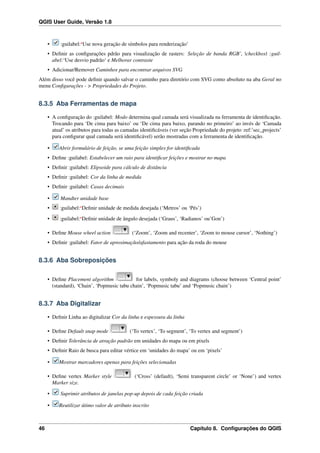 QGIS User Guide, Versão 1.8
• :guilabel:‘Use nova geração de símbolos para renderização’
• Deﬁnir as conﬁgurações pdrão para visualização de rasters: Seleção de banda RGB’, |checkbox| :guil-
abel:‘Use desvio padrão‘ e Melhorar contraste
• Adicionar/Remover Caminhos para encontrar arquivos SVG
Além disso você pode deﬁnir quando salvar o caminho para diretório com SVG como absoluto na aba Geral no
menu Conﬁgurações - > Propriedades do Projeto.
8.3.5 Aba Ferramentas de mapa
• A conﬁguração do :guilabel: Modo determina qual camada será visualizada na ferramenta de identiﬁcação.
Trocando para ‘De cima para baixo’ ou ‘De cima para baixo, parando no primeiro’ ao invés de ‘Camada
atual’ os atributos para todas as camadas identiﬁcáveis (ver seção Propriedade do projeto :ref:’sec_projects’
para conﬁgurar qual camada será identiﬁcável) serão mostradas com a ferramenta de identiﬁcação.
• Abrir formulário de feição, se uma feição simples for identiﬁcada
• Deﬁne :guilabel: Estabelecer um raio para identiﬁcar feições e mostrar no mapa
• Deﬁnir :guilabel: Elipsoide para cálculo de distância
• Deﬁnir :guilabel: Cor da linha de medida
• Deﬁnir :guilabel: Casas decimais
• Mandter unidade base
• :guilabel:‘Deﬁnir unidade de medida desejada (‘Metros’ ou ‘Pés’)
• :guilabel:‘Deﬁnir unidade de ângulo desejada (‘Graus’, ‘Radianos’ ou’Gon’)
• Deﬁne Mouse wheel action (‘Zoom’, ‘Zoom and recenter’, ‘Zoom to mouse cursor’, ‘Nothing’)
• Deﬁnir :guilabel: Fator de aproximação/afastamento para ação da roda do mouse
8.3.6 Aba Sobreposições
• Deﬁne Placement algorithm for labels, symboly and diagrams (choose between ‘Central point’
(standard), ‘Chain’, ‘Popmusic tabu chain’, ‘Popmusic tabu’ and ‘Popmusic chain’)
8.3.7 Aba Digitalizar
• Deﬁnir Linha ao digitalizar Cor da linha e espessura da linha
• Deﬁne Default snap mode (‘To vertex’, ‘To segment’, ‘To vertex and segment’)
• Deﬁnir Tolerância de atração padrão em unidades do mapa ou em pixels
• Deﬁnir Raio de busca para editar vértice em ‘unidades do mapa’ ou em ‘pixels’
• Mostrar marcadores apenas para feições selecionadas
• Deﬁne vertex Marker style (‘Cross’ (default), ‘Semi transparent circle’ or ‘None’) and vertex
Marker size.
• Suprimir atributos de janelas pop-up depois de cada feição criada
• Reutilizar útimo valor de atributo inscrito
46 Capítulo 8. Conﬁgurações do QGIS
 