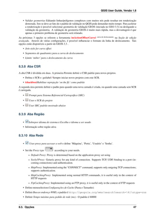 QGIS User Guide, Versão 1.8
• Validar geometrias Editando linhas/polígonos complexos com muitos nós pode resultar em renderização
demorada. Isto se deve ao fato de o padrão de validação no QGIS pode demandar muito tempo. Para acelerar
a renderização é possível selecionar geometria de validação GEOS (iniciada no GEO 3.3) ou desligando a
validação da geometria. A validação de geometria GEOS é muito mais rápida, mas a desvantagem é que
apenas o primeiro problema de geometria será relatado.
As próximas 3 opções se referem a ferramenta |mActionOffserCurve| curva de deslocamento
na Seção de edição
avançada. Através de várias conﬁgurações, é possível inﬂuenciar o formato da linha de deslocamento. Tais
opções estão disponíveis a partir do GEOS 3.3 .
• Join style for curve offset
• Segmentos de quadrantes para a curva de deslocamento
• Limite ‘milter’ para o deslocamento da curva
8.3.8 Aba CSR
A aba CSR é dividida em duas. A primeira Permite deﬁnir o CSR padrão para novos projetos.
• Deﬁna o SCR e :guilabel:‘Sempre iniciar novos projetos com este SCR.
• |chackbox|Habilitar reprojeção ‘on the ﬂy’ como padrão
A segunda área permite deﬁnir o padão para quando uma nova camada é criada, ou quando uma camada sem SCR
é carregada.
• Prompt para Sistema Referencial Cartográﬁco (SRC)
• Usar o SCR do projeto
• Usar SRC padrão mostrado abaixo
8.3.9 Aba Região
• Sobrepor idioma do sistema e Escolha o idioma a ser usado
• Informação sobre região ativa
8.3.10 Aba Rede
• Usar proxy para acessar a web e deﬁne ‘Máquina’, ‘Porta’, ‘Usuário’ e ‘Senha’.
• Set the Proxy type according to your needs.
– Default Proxy: Proxy is determined based on the application proxy set using
– Socks5Proxy: Generic proxy for any kind of connection. Supports TCP, UDP, binding to a port (in-
coming connections) and authentication.
– HttpProxy: Implemented using the “CONNECT” command, supports only outgoing TCP connections;
supports authentication.
– HttpCachingProxy: Implemented using normal HTTP commands, it is useful only in the context of
HTTP requests
– FtpCachingProxy: Implemented using an FTP proxy, it is useful only in the context of FTP requests
• Deﬁne:menuselection:Conﬁgurações de Cache (Pasta e Tamanho)
• Deﬁnir Buscar endereço WMS, o padrão é http://geopole.org/wms/search?search=%1&type=rss
• Deﬁnir Tempo máximo para pedido de rede (ms) - O padrão é 60000
8.3. Opções 47
 