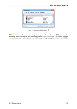 QGIS User Guide, Versão 1.8
Figura 8.3: The Customization dialog
With Switch to catching widgets in main application you can click on elements in QGIS you want to be
hidden and ﬁnd the corresponding entry in Customization (see ﬁgure_customization). You can also save your
various different setups for different use cases as well. Before your changes are applied, you need to restart QGIS.
8.4. Customização 49
 
