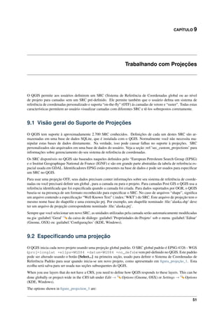 CAPÍTULO 9
Trabalhando com Projeções
O QGIS permite aos usuários deﬁnirem um SRC (Sistema de Referência de Coordenadas global ou ao nível
de projeto para camadas sem um SRC pré-deﬁnido. Ele permite também que o usuário deﬁna um sistema de
referência de coordenadas personalizado e suporta “on-the-ﬂy” (OTF) ás camadas de vetore e “raster”. Todas estas
características permitem ao usuário visualizar camadas com diferentes SRC e tê-los sobrepostos corretamente.
9.1 Visão geral do Suporte de Projeções
O QGIS tem suporte à aproximadamente 2.700 SRC conhecidos. Deﬁnições de cada um destes SRC são ar-
mazenadas em uma base de dados SQLite, que é instalada com o QGIS. Normalmente você não necessita ma-
nipular estas bases de dados diretamente. Na verdade, isso pode causar falhas no suporte à projeções. SRC
personalizados são arquivados em uma base de dados do usuário. Veja a seção :ref:’sec_custom_projections’ para
informações sobre gerenciamento do seu sistema de referência de coordenadas.
Os SRC disponíveis no QGIS são baseados naqueles deﬁnidos pelo “European Petroleum Search Group (EPSG)
e o Institut Geographique National de France (IGNF) e são em grande parte abstraídas da tabela de referência es-
pacial usada em GDAL. Identiﬁcadores EPSG estão presentes na base de dados e pode ser usados para especiﬁcar
um SRC no QGIS.
Para usar uma projeção OTF, seus dados precisam conter informações sobre seu sistema de referência de coorde-
nadas ou você precisará deﬁnir um global , para a camada ou para o projeto. Para camadas Post GIS o QGIS usa a
referência identiﬁcada que foi especiﬁcada quando a camada foi criada. Para dados suportados por OGR, o QGIS
baseia-se na presença de um formato reconhecido para especiﬁcar o SRC. No caso de arquivos “shape”, signiﬁca
um arquivo contendo a especiﬁcação “Well Known Text” (:index:’WKT’) do SRC. Este arquivo de projeção tem o
mesmo nome base do shapeﬁle e uma extensção prj. Por exemplo, um shapeﬁle nominado :ﬁle:’alaska.shp’ deve
ter um arquivo de projeção correspondente nominado :ﬁle:’alaska.prj’.
Sempre que você selecionar um novo SRC, as unidades utilizadas pela camada serão automaticamente modiﬁcadas
na gia :guilabel:’Geral’ da caixa de diálogo :guilabel:’Propriedades do Projeto’ sob o menu :guilabel:’Editar’
(Gnome, OSX) ou :guilabel:’Conﬁgurações’ (KDE, Windows).
9.2 Especiﬁcando uma projeção
O QGIS inicia cada novo projeto usando uma projeção global padrão. O SRC global padrão é EPSG:4326 - WGS
(proj=longlat +ellps=WGS84 +datum=WGS84 +no_defs) e vem pré-deﬁnido no QGIS. Este padrão
pode ser alterado usando o botão [Select...] na primeira seção, usado para deﬁnir o Sistema de Coordenadas de
Referência Padrão para usar quando inicia-se um novo projeto, como apresentado em ﬁgura_projeção_1. Esta
ecolha será salva para ser usada nas seções subsequentes do QGIS.
When you use layers that do not have a CRS, you need to deﬁne how QGIS responds to these layers. This can be
done globally or project-wide in the CRS tab under Edit → Options (Gnome, OSX) or Settings → Options
(KDE, Windows).
The options shown in ﬁgure_projection_1 are:
51
 