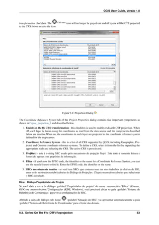 QGIS User Guide, Versão 1.8
transformation checkbox. The CRS status
icon will no longer be greyed-out and all layers will be OTF projected
to the CRS shown next to the icon.
Figura 9.2: Projection Dialog
The Coordinate Reference System tab of the Project Properties dialog contains ﬁve important components as
shown in Figure_projection_2 and described below.
1. Enable on the ﬂy CRS transformation - this checkbox is used to enable or disable OTF projection. When
off, each layer is drawn using the coordinates as read from the data source and the components described
below are inactive.When on, the coordinates in each layer are projected to the coordinate reference system
deﬁned for the map canvas.
2. Coordinate Reference System - this is a list of all CRS supported by QGIS, including Geographic, Pro-
jected and Custom coordinate reference systems. To deﬁne a CRS, select it from the list by expanding the
appropriate node and selecting the CRS. The active CRS is preselected.
3. Proj4text - este é o string SRC usado pelo mecanismo de projeção Proj4. Este texto é somente leitura e
fornecido apenas com propósito de informação.
4. Filter - if you know the EPSG code, the identiﬁer or the name for a Coordinate Reference System, you can
use the search feature to ﬁnd it. Enter the EPSG code, the identiﬁer or the name.
5. SRCs recentemente usados - se você tem SRCs que costuma usar em seus trabalhos de diários de SIG,
estes serão mostrados na tabela abaixo do Diálogo de Projeções. Clique em um destes abaixo para selecionar
o SRC associado.
Dica: Diálogo Propriedades do Projeto
Se você abrir a caixa de diálogo :guilabel:’Propriedades do projeto’ do menu :menusection:’Editar’ (Gnome,
OSX) ou :menuselection:’Conﬁgurações (KDE, Windows), você precisará clicar na guia :guilabel:’Sistema de
Referência de Coordenadas’ para ver as conﬁgurações de SRC.
Abrindo a caixa de diálogo pelo ícone :guilabel:’Situação do SRC’ vai apresentar automaticamente a guia
:guilabel:’Sistema de Referência de Coordenadas’ para a frente das demais.
9.3. Deﬁne On The Fly (OTF) Reprojection 53
 