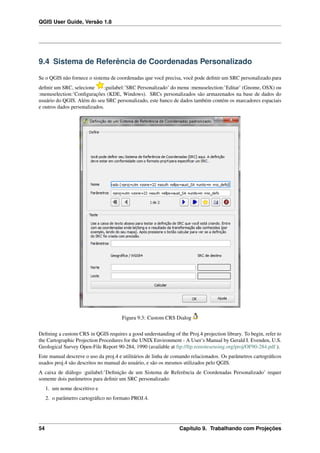 QGIS User Guide, Versão 1.8
9.4 Sistema de Referência de Coordenadas Personalizado
Se o QGIS não fornece o sistema de coordenadas que você precisa, você pode deﬁnir um SRC personalizado.para
deﬁnir um SRC, selecione :guilabel:’SRC Personalizado’ do menu :menuselection:’Editar’ (Gnome, OSX) ou
:menuselection:’Conﬁgurações (KDE, Windows). SRCs personalizados são armazenados na base de dados do
usuário do QGIS. Além do seu SRC personalizado, este banco de dados também contém os marcadores espaciais
e outros dados personalizados.
Figura 9.3: Custom CRS Dialog
Deﬁning a custom CRS in QGIS requires a good understanding of the Proj.4 projection library. To begin, refer to
the Cartographic Projection Procedures for the UNIX Environment - A User’s Manual by Gerald I. Evenden, U.S.
Geological Survey Open-File Report 90-284, 1990 (available at ftp://ftp.remotesensing.org/proj/OF90-284.pdf ).
Este manual descreve o uso da proj.4 e utilitários de linha de comando relacionados. Os parâmetros cartográﬁcos
usados proj.4 são descritos no manual do usuário, e são os mesmos utilizados pelo QGIS.
A caixa de diálogo :guilabel:’Deﬁnição de um Sistema de Referência de Coordenadas Personalizado’ requer
somente dois parâmetros para deﬁnir um SRC personalizado:
1. um nome descritivo e
2. o parâmetro cartográﬁco no formato PROJ.4.
54 Capítulo 9. Trabalhando com Projeções
 