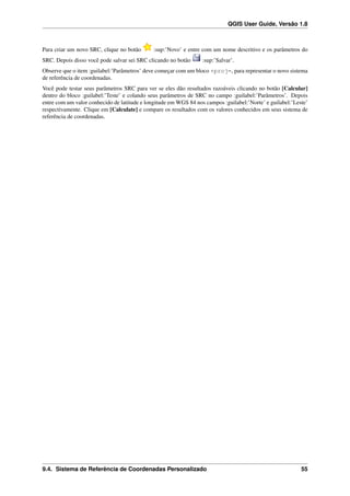 QGIS User Guide, Versão 1.8
Para criar um novo SRC, clique no botão :sup:’Novo’ e entre com um nome descritivo e os parâmetros do
SRC. Depois disso você pode salvar sei SRC clicando no botão :sup:’Salvar’.
Observe que o item :guilabel:’Parâmetros’ deve começar com um bloco +proj=, para representar o novo sistema
de referência de coordenadas.
Você pode testar seus parâmetros SRC para ver se eles dão resultados razoáveis clicando no botão [Calcular]
dentro do bloco :guilabel:’Teste’ e colando seus parâmetros de SRC no campo :guilabel:’Parâmetros’. Depois
entre com um valor conhecido de latitude e longitude em WGS 84 nos campos :guilabel:’Norte’ e guilabel:’Leste’
respectivamente. Clique em [Calculate] e compare os resultados com os valores conhecidos em seus sistema de
referência de coordenadas.
9.4. Sistema de Referência de Coordenadas Personalizado 55
 