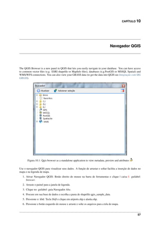 CAPÍTULO 10
Navegador QGIS
The QGIS Browser is a new panel in QGIS that lets you easily navigate in your database. You can have access
to common vector ﬁles (e.g. ESRI shapeﬁle or MapInfo ﬁles), databases (e.g.PostGIS or MSSQL Spatial) and
WMS/WFS connections. You can also view your GRASS data (to get the data into QGIS see Integração com SIG
GRASS).
Figura 10.1: Qgis browser as a standalone application to view metadata, preview and attributes
Use o navegador QGIS para visualizar seus dados. A função de arrastar e soltar facilita a inserção de dados no
mapa e na legenda de mapa.
1. Ativar Navegador QGIS: Botão direito do mouse na barra de ferramentas e clique | caixa |: guilabel:
browser.
2. Arraste o painel para a janela de legenda.
3. Clique no: guilabel: guia Navegador Aba.
4. Procure em sua base de dados e escolha a pasta de shapeﬁle qgis_sample_data.
5. Pressione o: kbd: Tecla Shift e clique em airports.shp e alaska.shp.
6. Pressione o botão esquerdo do mouse e arraste e solte os arquivos para a tela do mapa.
57
 
