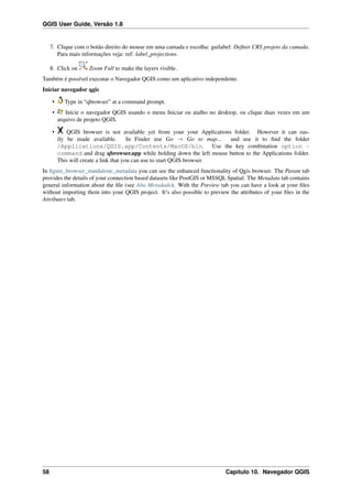 QGIS User Guide, Versão 1.8
7. Clique com o botão direito do mouse em uma camada e escolha: guilabel: Deﬁnir CRS projeto da camada.
Para mais informações veja: ref: label_projections.
8. Click on Zoom Full to make the layers visible.
Também é possível executar o Navegador QGIS como um aplicativo independente.
Iniciar navegador qgis
• Type in “qbrowser” at a command prompt.
• Inície o navegador QGIS usando o menu Iniciar ou atalho no desktop, ou clique duas vezes em um
arquivo de projeto QGIS.
• QGIS browser is not available yet from your your Applications folder. However it can eas-
ily be made available. In Finder use Go → Go to map... and use it to ﬁnd the folder
/Applications/QGIS.app/Contents/MacOS/bin. Use the key combination option -
command and drag qbrowser.app while holding down the left mouse button to the Applications folder.
This will create a link that you can use to start QGIS browser.
In ﬁgure_browser_standalone_metadata you can see the enhanced functionality of Qgis browser. The Param tab
provides the details of your connection based datasets like PostGIS or MSSQL Spatial. The Metadata tab contains
general information about the ﬁle (see Aba Metadado). With the Preview tab you can have a look at your ﬁles
without importing them into your QGIS project. It’s also possible to preview the attributes of your ﬁles in the
Attributes tab.
58 Capítulo 10. Navegador QGIS
 