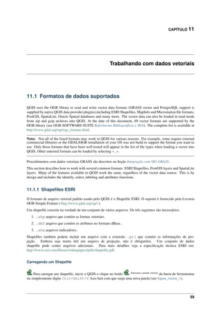 CAPÍTULO 11
Trabalhando com dados vetoriais
11.1 Formatos de dados suportados
QGIS uses the OGR library to read and write vector data formats (GRASS vector and PostgreSQL support is
supplied by native QGIS data provider plugins),including ESRI Shapeﬁles, MapInfo and Microstation ﬁle formats;
PostGIS, SpatiaLite, Oracle Spatial databases and many more. The vector data can also be loaded in read mode
from zip and gzip archives into QGIS. At the date of this document, 69 vector formats are supported by the
OGR library (see OGR-SOFTWARE-SUITE Referências Bibliográﬁcas e Web). The complete list is available at
http://www.gdal.org/ogr/ogr_formats.html.
Nota: Not all of the listed formats may work in QGIS for various reasons. For example, some require external
commercial libraries or the GDAL/OGR installation of your OS was not build to support the format you want to
use. Only those formats that have been well tested will appear in the list of ﬁle types when loading a vector into
QGIS. Other untested formats can be loaded by selecting *.*.
Procedimentos com dados vetoriais GRASS são descritos na Seção Integração com SIG GRASS.
This section describes how to work with several common formats: ESRI Shapeﬁles, PostGIS layers and SpatiaLite
layers. Many of the features available in QGIS work the same, regardless of the vector data source. This is by
design and includes the identify, select, labeling and attributes functions.
11.1.1 Shapeﬁles ESRI
O formato de arquivo vetorial padrão usado pelo QGIS é o Shapeﬁle ESRI. O suporte é fornecido pela Livraria
OGR Simple Feature ( http://www.gdal.org/ogr/ ).
Um shapeﬁle consiste na verdade de um conjunto de vários arquivos. Os três seguintes são necessários:
1. .shp arquivo que contém as formas vetoriais.
2. .dbf arquivo que contém os atributos no formato dBase..
3. .shx arquivos indicadores.
Shapeﬁles também podem incluir um arquivo com a extensão .prj que contém as informações de pro-
jeção. Embora seja muito útil um arquivo de projeção, não é obrigatória. Um conjunto de dados
shapeﬁle pode conter arquivos adicionais. Para mais detalhes veja a especiﬁcação técnica ESRI em:
http://www.esri.com/library/whitepapers/pdfs/shapeﬁle.pdf.
Carregando um Shapeﬁle
Para carregar um shapeﬁle, inicie o QGIS e clique no botão Adicionar camada vetorial
da barra de ferramentas
ou simplesmente digite Ctrl+Shift+V. Isso fará com que surja uma nova janela (see ﬁgure_vector_1).
59
 