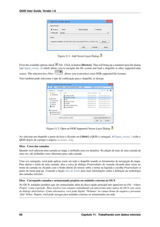 QGIS User Guide, Versão 1.8
Figura 11.1: Add Vector Layer Dialog
From the available options check File. Click on button [Browse]. That will bring up a standard open ﬁle dialog
(see ﬁgure_vector_2) which allows you to navigate the ﬁle system and load a shapeﬁle or other supported data
source. The selection box Filter allows you to preselect some OGR supported ﬁle formats.
Você também pode selecionar o tipo de codiﬁcação para o shapeﬁle, se desejar.
Figura 11.2: Open an OGR Supported Vector Layer Dialog
Ao selecinar um shapeﬁle a partir da lista e clicando em [Abrir] o QGIS o carregará. A Figure_vector_3 exibe o
QGIS depois de carregar o arquivo alaska.shp.
Dica: Cores das camadas
Quando você adiciona uma camada ao mapa, é atribuída uma cor aleatória. Na adição de mais de uma camada de
uma vez, são atribuídas cores diferentes para cada camada.
Uma vez carregado, você pode aplicar zoom em todo o shapeﬁle usando as ferramentas de navegação do mapa.
Para alterar o estilo de uma camada, abra a caixa de diálogo Propriedades da camada clicando duas vezes no
nome da camada ou clicando com o botão direito do mouse sobre o nome na legenda e escolha Propriedades a
partir do menu pop-up. Consulte a Seção Aba de Estilo para mais informações sobre a deﬁnição da simbologia
das camadas vetoriais.
Dica: Carregando camadas e armazenando projetos em unidades externas no OS X
No OS X, unidades portáteis que são armazenadas além do disco rígido principal não aparecem no File →Open
Project ‘como esperado. Para resolver isso estamos trabalhando em uma forma mais nativa do OS X com caixa
de diálogo abrir/salvar. Como alternativa, você pode digitar ‘/Volumes’ no campo Nome do arquivo e pressione
:kbd:‘Voltar. Depois, você pode navegar para unidades externas ou armazenadas em rede.
60 Capítulo 11. Trabalhando com dados vetoriais
 