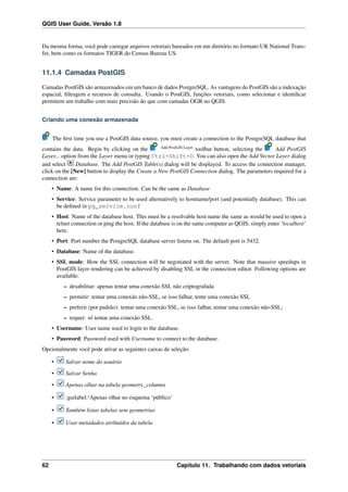 QGIS User Guide, Versão 1.8
Da mesma forma, você pode carregar arquivos vetoriais baseados em um diretório no formato UK National Trans-
fer, bem como os formatos TIGER do Census Bureau US.
11.1.4 Camadas PostGIS
Camadas PostGIS são armazenados em um banco de dados PostgreSQL. As vantagens do PostGIS são a indexação
espacial, ﬁltragem e recursos de consulta. Usando o PostGIS, funções vetoriais, como selecionar e identiﬁcar
permitem um trabalho com mais precisão do que com camadas OGR no QGIS.
Criando uma conexão armazenada
The ﬁrst time you use a PostGIS data source, you must create a connection to the PostgreSQL database that
contains the data. Begin by clicking on the Add PostGIS Layer
toolbar button, selecting the Add PostGIS
Layer... option from the Layer menu or typing Ctrl+Shift+D. You can also open the Add Vector Layer dialog
and select Database. The Add PostGIS Table(s) dialog will be displayed. To access the connection manager,
click on the [New] button to display the Create a New PostGIS Connection dialog. The parameters required for a
connection are:
• Name: A name for this connection. Can be the same as Database
• Service: Service parameter to be used alternatively to hostname/port (and potentially database). This can
be deﬁned in pg_service.conf
• Host: Name of the database host. This must be a resolvable host name the same as would be used to open a
telnet connection or ping the host. If the database is on the same computer as QGIS, simply enter ‘localhost’
here.
• Port: Port number the PostgreSQL database server listens on. The default port is 5432.
• Database: Name of the database.
• SSL mode: How the SSL connection will be negotiated with the server. Note that massive speedups in
PostGIS layer rendering can be achieved by disabling SSL in the connection editor. Following options are
available:
– desabilitar: apenas tentar uma conexão SSL não criptografada
– permitir: tentar uma conexão não-SSL, se isso falhar, tente uma conexão SSL
– preferir (por padrão): tentar uma conexão SSL, se isso falhar, tentar uma conexão não-SSL;
– requer: só tentar uma conexão SSL.
• Username: User name used to login to the database.
• Password: Password used with Username to connect to the database.
Opcionalmente você pode ativar as seguintes caixas de seleção:
• Salvar nome do usuário
• Salvar Senha
• Apenas olhar na tabela geometry_columns
• :guilabel:‘Apenas olhar no esquema ‘público’
• Também listar tabelas sem geometrias
• Usar metadados atribuidos da tabela
62 Capítulo 11. Trabalhando com dados vetoriais
 