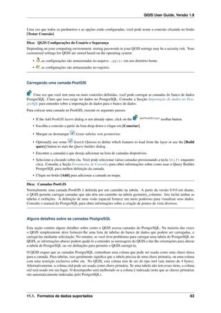 QGIS User Guide, Versão 1.8
Uma vez que todos os parâmetros e as opções estão conﬁguradas, você pode testar a conexão clicando no botão
[Testar Conexão].
Dica: QGIS Conﬁgurações do Usuário e Segurança
Depending on your computing environment, storing passwords in your QGIS settings may be a security risk. Your
customized settings for QGIS are stored based on the operating system:
• , as conﬁgurações são armazenadas no arquivo .qgis/ em seu diretório home.
• , as conﬁgurações são armazenadas no registro.
Carregando uma camada PostGIS
Uma vez que você tem uma ou mais conexões deﬁnidas, você pode carregar as camadas do banco de dados
PostgreSQL. Claro que isso exige ter dados no PostgreSQL. Consulte a Secção Importação de dados no Post-
greSQL para entender sobre a importação de dados para o banco de dados.
Para colocar uma camada no PostGIS, execute os seguintes passos:
• If the Add PostGIS layers dialog is not already open, click on the Add PostGIS Layer
toolbar button.
• Escolha a conexão a partir da lista drop-down e clique em [Conectar].
• Marque ou desmarque Listar tabelas sem geometrias
• Optionally use some Search Options to deﬁne which features to load from the layer or use the [Build
query] button to start the Query builder dialog.
• Encontre a camada(s) que deseja adicionar na lista de camadas disponíveis.
• Selecione-a clicando sobre ela. Você pode selecionar várias camadas pressionando a tecla Shift enquanto
clica. Consulte a Seção Ferramenta de Consulta para obter informações sobre como usar o Query Builder
PostgreSQL para melhor deﬁnição da camada.
• Clique no botão [Add] para adicionar a camada ao mapa.
Dica: Camadas PostGIS
Normalmente uma camada PostGIS é deﬁnida por um caminho na tabela. A partir da versão 0.9.0 em diante,
o QGIS permite carregar camadas que não têm um caminho na tabela geometry_columns. Isto inclui ambas as
tabelas e exibições. A deﬁnição de uma visão espacial fornece um meio poderoso para visualizar seus dados.
Consulte o manual do PostgreSQL para obter informações sobre a criação de pontos de vista diversos.
Alguns detalhes sobre as camadas PostgreSQL
Esta seção contém alguns detalhes sobre como o QGIS acessa camadas do PostgreSQL. Na maioria das vezes
o QGIS simplesmente deve fornecer-lhe uma lista de tabelas do banco de dados que podem ser carregadas, e
carregá-las mediante solicitação. No entanto, se você tiver problemas para carregar uma tabela do PostgreSQL no
QGIS, as informações abaixo podem ajudá-lo a entender as mensagens do QGIS e dar-lhe orientações para alterar
a tabela de PostgreSQL ou ver deﬁnições para permitir o QGIS carregá-la.
O QGIS requer que as camadas PostgreSQL contenham uma coluna que pode ser usada como uma chave única
para a camada. Para tabelas, isso geralmente signiﬁca que a tabela precisa de uma chave primária, ou uma coluna
com uma restrição exclusiva sobre ela. No QGIS, esta coluna tem de ser do tipo int4 (um inteiro de 4 bytes).
Alternativamente, a coluna ctid pode ser usada como chave primária. Se uma tabela não tem esses itens, a coluna
oid será usado em seu lugar. O desempenho será melhorado se a coluna é indexada (note que as chaves primárias
são automaticamente indexadas pelo PostgreSQL).
11.1. Formatos de dados suportados 63
 